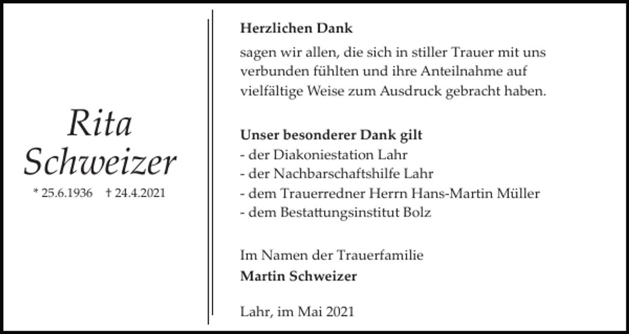 <p>Herzlichen Dank<br />sagen wir allen, die sich in stiller Trauer mit uns<br />verbunden fühlten und ihre Anteilnahme auf<br />vielfältige Weise zum Ausdruck gebracht haben.</p><p>Rita<br />Schweizer<br />* 25.6.1936</p><p>† 24.4.2021</p><p>Unser besonderer Dank gilt<br />­ der Diakoniestation Lahr<br />­ der Nachbarschaftshilfe Lahr<br />­ dem Trauerredner Herrn Hans­Martin Müller<br />­ dem Besta�ungsinstitut Bolz<br />Im Namen der Trauerfamilie<br />Martin Schweizer<br />Lahr, im Mai 2021</p>