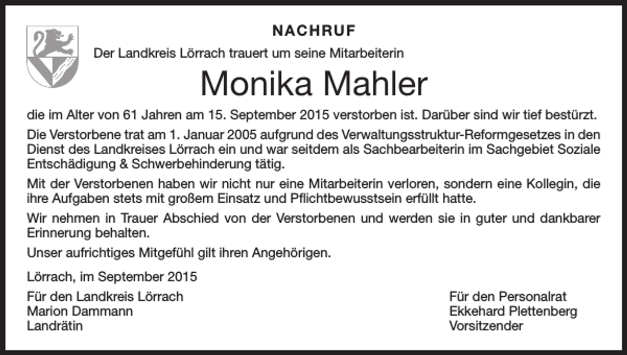 <p>NACHRUF<br />Der Landkreis Lörrach trauert um seine Mitarbeiterin</p><p>Monika Mahler<br />die im Alter von 61 Jahren am 15. September 2015 verstorben ist. Darüber sind wir tief bestürzt.<br />Die Verstorbene trat am 1. Januar 2005 aufgrund des Verwaltungsstruktur-Reformgesetzes in den<br />Dienst des Landkreises Lörrach ein und war seitdem als Sachbearbeiterin im Sachgebiet Soziale<br />Entschädigung &amp; Schwerbehinderung tätig.<br />Mit der Verstorbenen haben wir nicht nur eine Mitarbeiterin verloren, sondern eine Kollegin, die<br />ihre Aufgaben stets mit großem Einsatz und Pflichtbewusstsein erfüllt hatte.<br />Wir nehmen in Trauer Abschied von der Verstorbenen und werden sie in guter und dankbarer<br />Erinnerung behalten.<br />Unser aufrichtiges Mitgefühl gilt ihren Angehörigen.<br />Lörrach, im September 2015<br />Für den Landkreis Lörrach<br />Für den Personalrat<br />Marion Dammann<br />Ekkehard Plettenberg<br />Landrätin Vorsitzender</p>