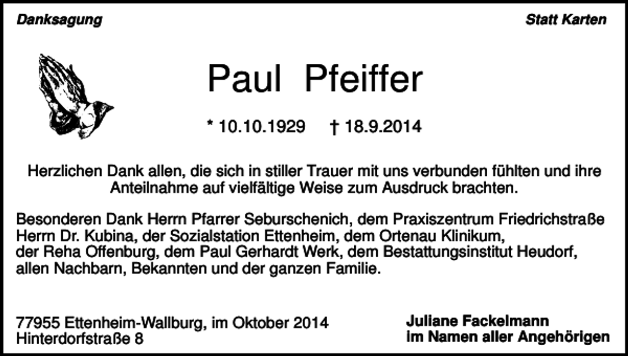 <p>Danksagung</p><p>Statt Karten</p><p>Paul Pfeiffer<br />* 10.10.1929</p><p>† 18.9.2014</p><p>Herzlichen Dank allen, die sich in stiller Trauer mit uns verbunden fühlten und ihre<br />Anteilnahme auf vielfältige Weise zum Ausdruck brachten.<br />Besonderen Dank Herrn Pfarrer Seburschenich, dem Praxiszentrum Friedrichstraße<br />Herrn Dr. Kubina, der Sozialstation Ettenheim, dem Ortenau Klinikum,<br />der Reha Offenburg, dem Paul Gerhardt Werk, dem Bestattungsinstitut Heudorf,<br />allen Nachbarn, Bekannten und der ganzen Familie.</p><p>77955 Ettenheim-Wallburg, im Oktober 2014<br />Hinterdorfstraße 8</p><p>Juliane Fackelmann<br />im Namen aller Angehörigen</p>