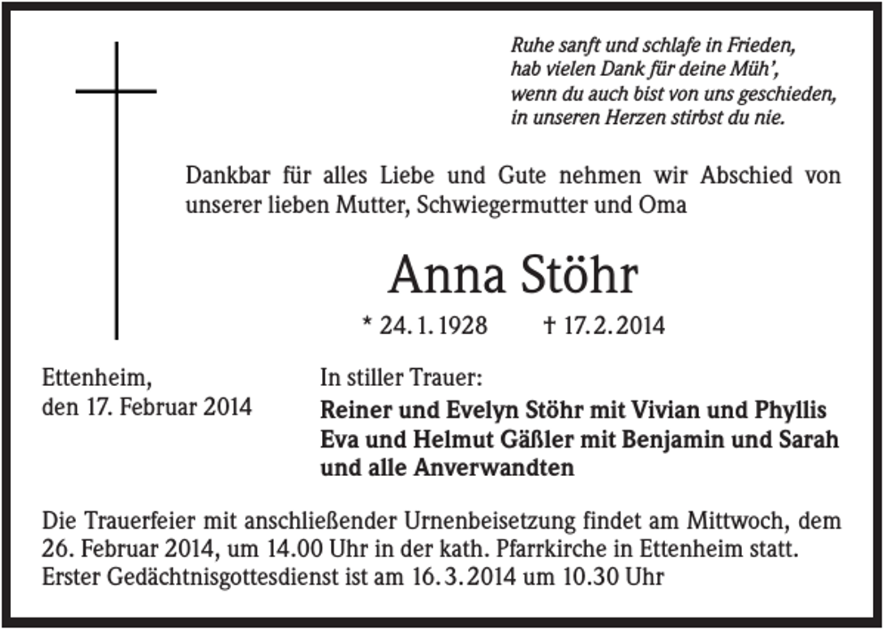 <p>Ruhe sanft und schlafe in Frieden,<br />hab vielen Dank für deine Müh’,<br />wenn du auch bist von uns geschieden,<br />in unseren Herzen stirbst du nie.</p><p>Dankbar für alles Liebe und Gute nehmen wir Abschied von<br />unserer lieben Mutter, Schwiegermutter und Oma</p><p>Anna Stöhr<br />* 24. 1. 1928<br />Ettenheim,<br />den 17. Februar 2014</p><p>† 17. 2. 2014</p><p>In stiller Trauer:<br />Reiner und Evelyn Stöhr mit Vivian und Phyllis<br />Eva und Helmut Gäßler mit Benjamin und Sarah<br />und alle Anverwandten</p><p>Die Trauerfeier mit anschließender Urnenbeisetzung findet am Mittwoch, dem<br />26. Februar 2014, um 14.00 Uhr in der kath. Pfarrkirche in Ettenheim statt.<br />Erster Gedächtnisgottesdienst ist am 16. 3. 2014 um 10.30 Uhr</p>