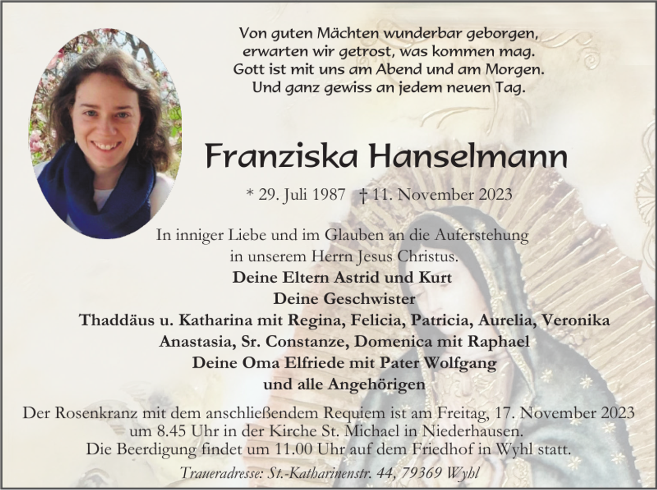 <p>Von guten Mächten wunderbar geborgen,<br />erwarten wir getrost, was kommen mag.<br />Gott ist mit uns am Abend und am Morgen.<br />Und ganz gewiss an jedem neuen Tag.</p><p>Franziska Hanselmann<br />* 29. Juli 1987 † 11. November 2023<br />In inniger Liebe und im Glauben an die Auferstehung<br />in unserem Herrn Jesus Christus.<br />Deine Eltern Astrid und Kurt<br />Deine Geschwister<br />Thaddäus u. Katharina mit Regina, Felicia, Patricia, Aurelia, Veronika<br />Anastasia, Sr. Constanze, Domenica mit Raphael<br />Deine Oma Elfriede mit Pater Wolfgang<br />und alle Angehörigen</p><p>Der Rosenkranz mit dem anschließendem Requiem ist am Freitag, 17. November 2023<br />um 8.45 Uhr in der Kirche St. Michael in Niederhausen.<br />Die Beerdigung findet um 11.00 Uhr auf dem Friedhof in Wyhl statt.<br />Traueradresse: St.-Katharinenstr. 44, 79369 Wyhl</p>