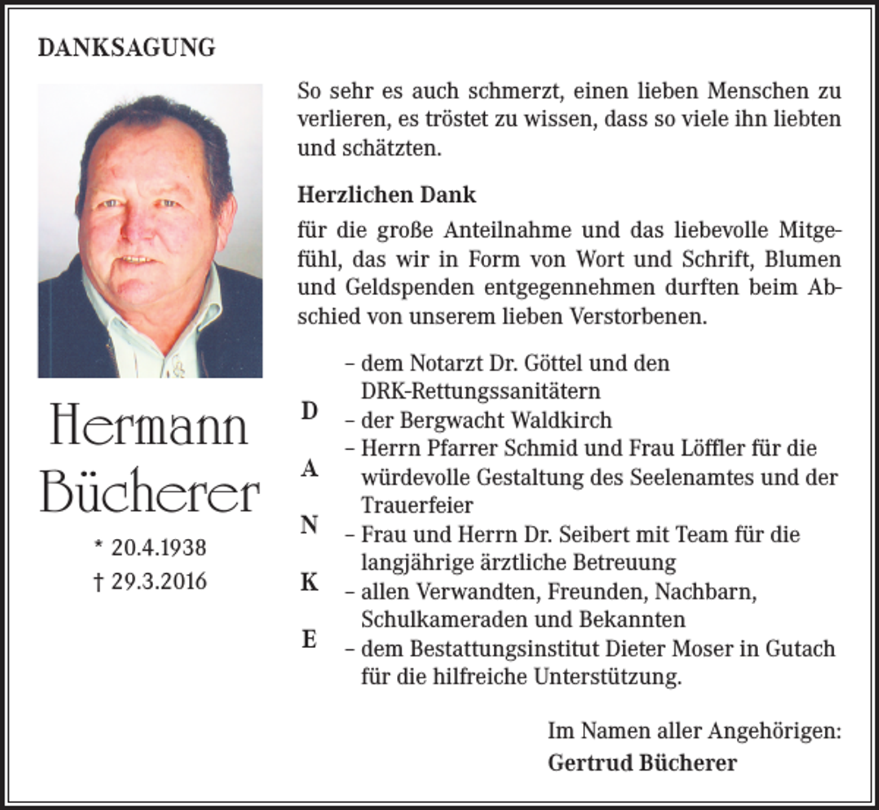 <p>DANKSAGUNG<br />So sehr es auch schmerzt, einen lieben Menschen zu<br />verlieren, es tröstet zu wissen, dass so viele ihn liebten<br />und schätzten.<br />Herzlichen Dank<br />für die große Anteilnahme und das liebevolle Mitgefühl, das wir in Form von Wort und Schrift, Blumen<br />und Geldspenden entgegennehmen durften beim Abschied von unserem lieben Verstorbenen.</p><p>Hermann<br />Bücherer<br />* 20.4.1938<br />† 29.3.2016</p><p>D<br />A<br />N<br />K<br />E</p><p>– dem Notarzt Dr. Göttel und den<br />DRK-Rettungssanitätern<br />– der Bergwacht Waldkirch<br />– Herrn Pfarrer Schmid und Frau Löffler für die<br />würdevolle Gestaltung des Seelenamtes und der<br />Trauerfeier<br />– Frau und Herrn Dr. Seibert mit Team für die<br />langjährige ärztliche Betreuung<br />– allen Verwandten, Freunden, Nachbarn,<br />Schulkameraden und Bekannten<br />– dem Bestattungsinstitut Dieter Moser in Gutach<br />für die hilfreiche Unterstützung.</p><p>Im Namen aller Angehörigen:<br />Gertrud Bücherer</p>