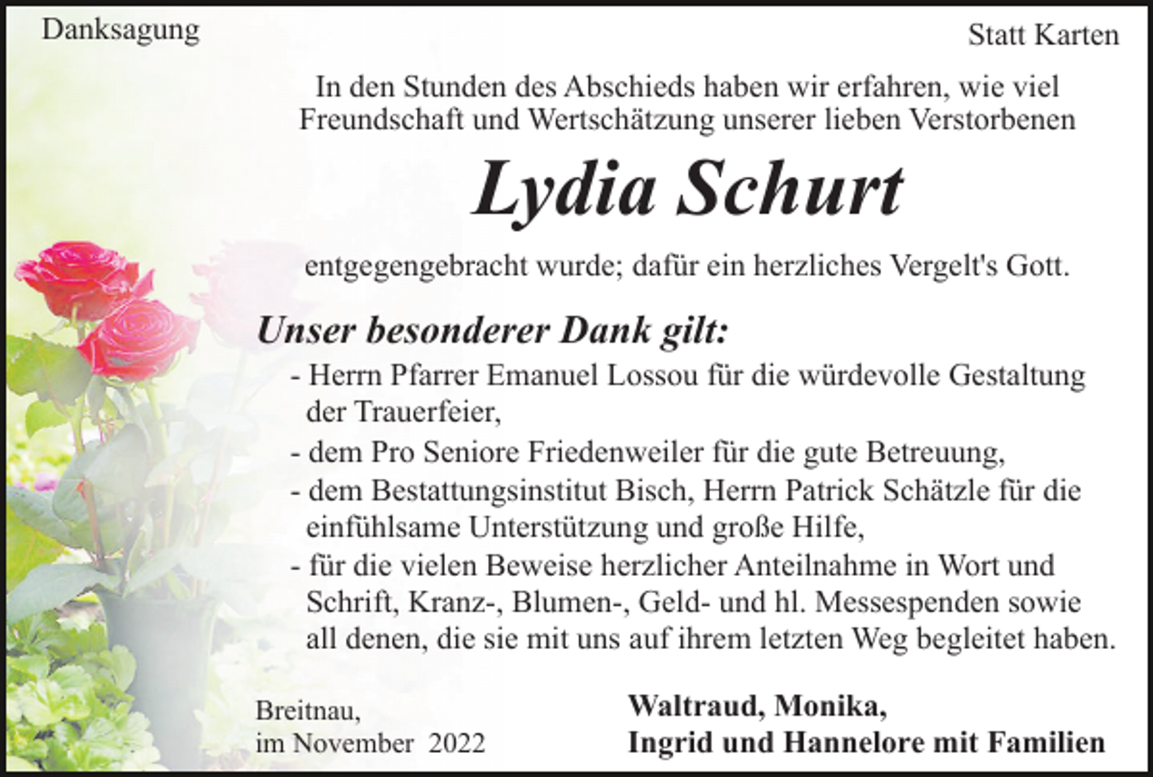 <p>Danksagung</p><p>Statt Karten<br />In den Stunden des Abschieds haben wir erfahren, wie viel<br />Freundschaft und Wertschätzung unserer lieben Verstorbenen</p><p>Lydia Schurt<br />entgegengebracht wurde; dafür ein herzliches Vergelt's Gott.</p><p>Unser besonderer Dank gilt:<br />- Herrn Pfarrer Emanuel Lossou für die würdevolle Gestaltung<br />der Trauerfeier,<br />- dem Pro Seniore Friedenweiler für die gute Betreuung,<br />- dem Bestattungsinstitut Bisch, Herrn Patrick Schätzle für die<br />einfühlsame Unterstützung und große Hilfe,<br />- für die vielen Beweise herzlicher Anteilnahme in Wort und<br />Schrift, Kranz-, Blumen-, Geld- und hl. Messespenden sowie<br />all denen, die sie mit uns auf ihrem letzten Weg begleitet haben.<br />Breitnau,<br />im November 2022</p><p>Waltraud, Monika,<br />Ingrid und Hannelore mit Familien</p>