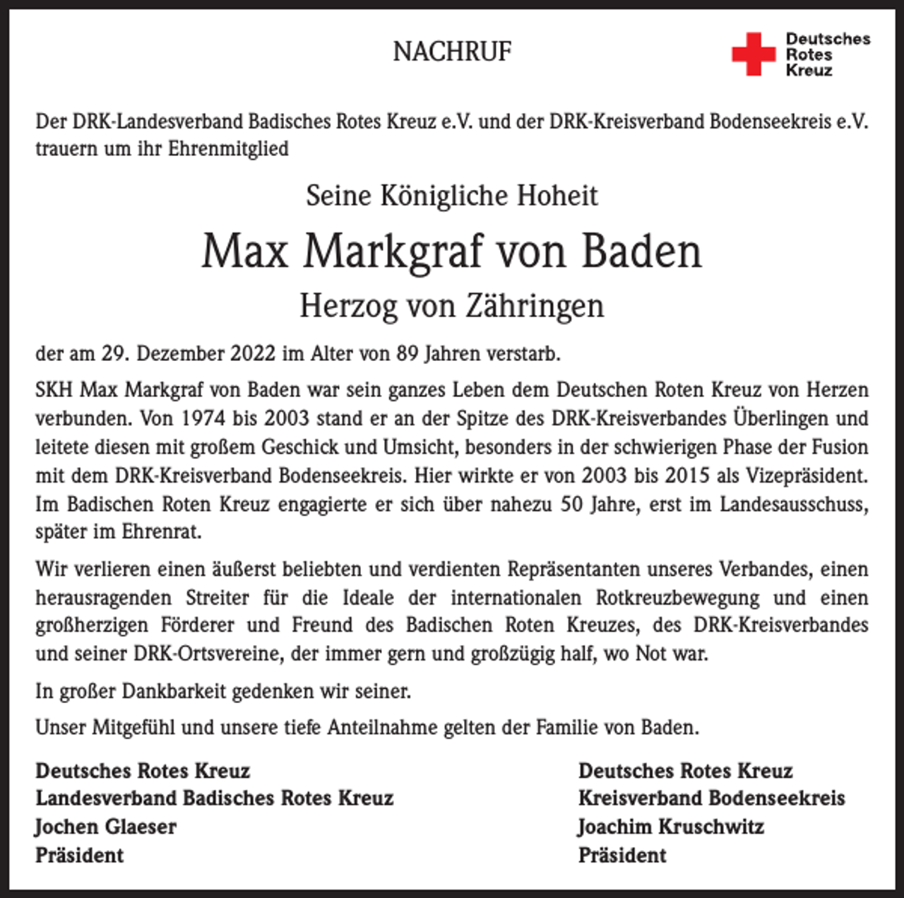 <p>NACHRUF<br />Der DRK-Landesverband Badisches Rotes Kreuz e.V. und der DRK-Kreisverband Bodenseekreis e.V.<br />trauern um ihr Ehrenmitglied</p><p>Seine Königliche Hoheit</p><p>Max Markgraf von Baden<br />Herzog von Zähringen<br />der am 29. Dezember 2022 im Alter von 89 Jahren verstarb.<br />SKH Max Markgraf von Baden war sein ganzes Leben dem Deutschen Roten Kreuz von Herzen<br />verbunden. Von 1974 bis 2003 stand er an der Spitze des DRK-Kreisverbandes Überlingen und<br />leitete diesen mit großem Geschick und Umsicht, besonders in der schwierigen Phase der Fusion<br />mit dem DRK-Kreisverband Bodenseekreis. Hier wirkte er von 2003 bis 2015 als Vizepräsident.<br />Im Badischen Roten Kreuz engagierte er sich über nahezu 50 Jahre, erst im Landesausschuss,<br />später im Ehrenrat.<br />Wir verlieren einen äußerst beliebten und verdienten Repräsentanten unseres Verbandes, einen<br />herausragenden Streiter für die Ideale der internationalen Rotkreuzbewegung und einen<br />großherzigen Förderer und Freund des Badischen Roten Kreuzes, des DRK-Kreisverbandes<br />und seiner DRK-Ortsvereine, der immer gern und großzügig half, wo Not war.<br />In großer Dankbarkeit gedenken wir seiner.<br />Unser Mitgefühl und unsere tiefe Anteilnahme gelten der Familie von Baden.<br />Deutsches Rotes Kreuz<br />Deutsches Rotes Kreuz<br />Landesverband Badisches Rotes Kreuz<br />Kreisverband Bodenseekreis<br />Jochen Glaeser<br />Joachim Kruschwitz<br />Präsident Präsident</p>