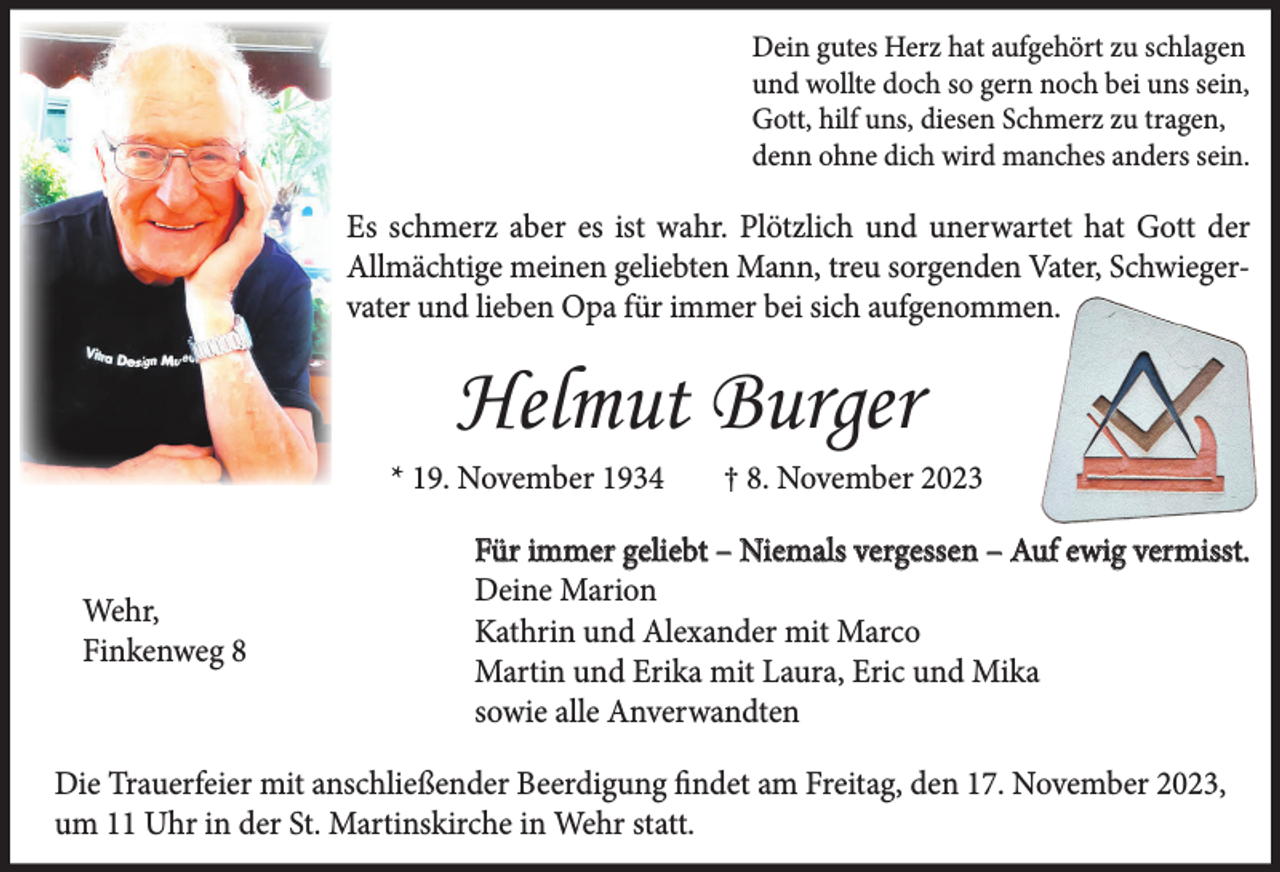 <p>Dein gutes Herz hat aufgehört zu schlagen<br />und wollte doch so gern noch bei uns sein,<br />Gott, hilf uns, diesen Schmerz zu tragen,<br />denn ohne dich wird manches anders sein.</p><p>Es schmerz aber es ist wahr. Plötzlich und unerwartet hat Gott der<br />Allmächtige meinen geliebten Mann, treu sorgenden Vater, Schwiegervater und lieben Opa für immer bei sich aufgenommen.</p><p>Helmut Burger<br />* 19. November 1934</p><p>Wehr,<br />Finkenweg 8</p><p>† 8. November 2023</p><p>Für immer geliebt – Niemals vergessen – Auf ewig vermisst.<br />Deine Marion<br />Kathrin und Alexander mit Marco<br />Martin und Erika mit Laura, Eric und Mika<br />sowie alle Anverwandten</p><p>Die Trauerfeier mit anschließender Beerdigung findet am Freitag, den 17. November 2023,<br />um 11 Uhr in der St. Martinskirche in Wehr statt.</p>