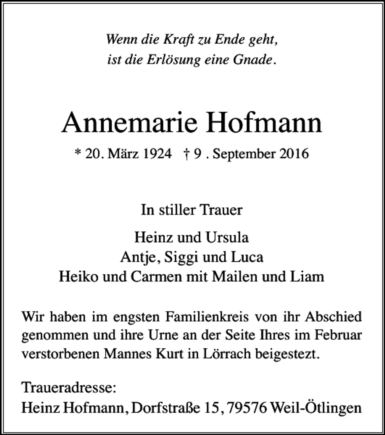 <p>Wenn die Kraft zu Ende geht,<br />ist die Erlösung eine Gnade.</p><p>Annemarie Hofmann<br />* 20. März 1924 † 9 . September 2016</p><p>In stiller Trauer<br />Heinz und Ursula<br />Antje, Siggi und Luca<br />Heiko und Carmen mit Mailen und Liam<br />Wir haben im engsten Familienkreis von ihr Abschied<br />genommen und ihre Urne an der Seite Ihres im Februar<br />verstorbenen Mannes Kurt in Lörrach beigestezt.</p><p>Traueradresse:<br />Heinz Hofmann, Dorfstraße 15, 79576 Weil-Ötlingen</p>