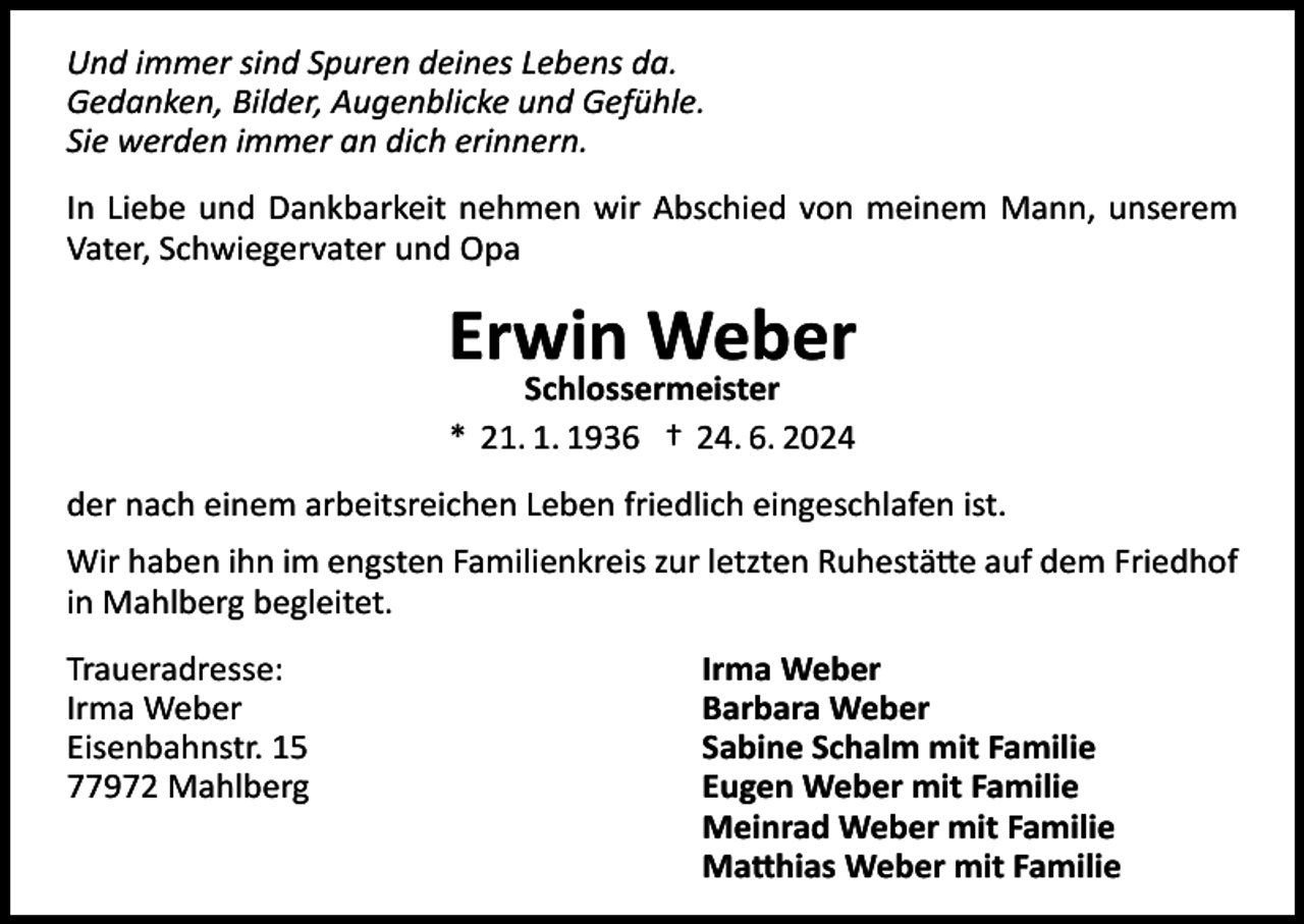 <p>Und immer sind Spuren deines Lebens da.<br />Gedanken, Bilder, Augenblicke und Gefühle.<br />Sie werden immer an dich erinnern.<br />In Liebe und Dankbarkeit nehmen wir Abschied von meinem Mann, unserem<br />Vater, Schwiegervater und Opa</p><p>Erwin Weber<br />Schlossermeister<br />* 21. 1. 1936 † 24. 6. 2024<br />der nach einem arbeitsreichen Leben friedlich eingeschlafen ist.<br />Wir haben ihn im engsten Familienkreis zur letzten Ruhestätte auf dem Friedhof<br />in Mahlberg begleitet.<br />Traueradresse:<br />Irma Weber<br />Eisenbahnstr. 15<br />77972 Mahlberg</p><p>Irma Weber<br />Barbara Weber<br />Sabine Schalm mit Familie<br />Eugen Weber mit Familie<br />Meinrad Weber mit Familie<br />Matthias Weber mit Familie</p>