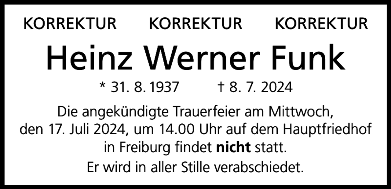 <p>KORREKTUR</p><p>KORREKTUR</p><p>KORREKTUR</p><p>Heinz Werner Funk<br />* 31. 8. 1937</p><p>† 8. 7. 2024</p><p>Die angekündigte Trauerfeier am Mittwoch,<br />den 17. Juli 2024, um 14.00 Uhr auf dem Hauptfriedhof<br />in Freiburg findet nicht statt.<br />Er wird in aller Stille verabschiedet.</p>