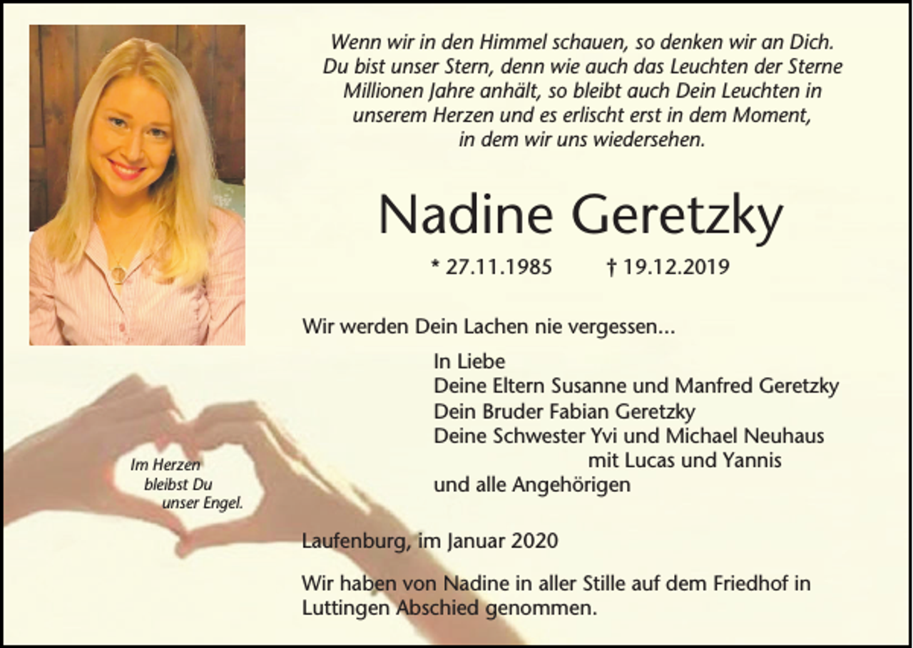 <p>Wenn wir in den Himmel schauen, so denken wir an Dich.<br />Du bist unser Stern, denn wie auch das Leuchten der Sterne<br />Millionen Jahre anhält, so bleibt auch Dein Leuchten in<br />unserem Herzen und es erlischt erst in dem Moment,<br />in dem wir uns wiedersehen.</p><p>Nadine Geretzky<br />* 27.11.1985</p><p>† 19.12.2019</p><p>Wir werden Dein Lachen nie vergessen...</p><p>Im Herzen<br />bleibst Du<br />unser Engel.</p><p>In Liebe<br />Deine Eltern Susanne und Manfred Geretzky<br />Dein Bruder Fabian Geretzky<br />Deine Schwester Yvi und Michael Neuhaus<br />mit Lucas und Yannis<br />und alle Angehörigen<br />Laufenburg, im Januar 2020<br />Wir haben von Nadine in aller Stille auf dem Friedhof in<br />Luttingen Abschied genommen.</p>