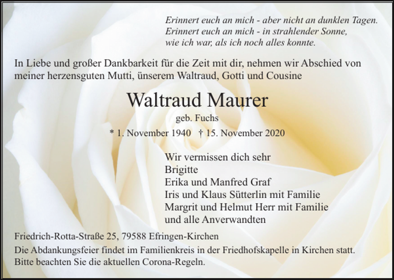 <p>Erinnert euch an mich - aber nicht an dunklen Tagen.<br />Erinnert euch an mich - in strahlender Sonne,<br />wie ich war, als ich noch alles konnte.</p><p>In Liebe und großer Dankbarkeit für die Zeit mit dir, nehmen wir Abschied von<br />meiner herzensguten Mutti, ünserem Waltraud, Gotti und Cousine</p><p>Waltraud Maurer<br />geb. Fuchs<br />* 1. November 1940 † 15. November 2020</p><p>Wir vermissen dich sehr<br />Brigitte<br />Erika und Manfred Graf<br />Iris und Klaus Sütterlin mit Familie<br />Margrit und Helmut Herr mit Familie<br />und alle Anverwandten<br />Friedrich-Rotta-Straße 25, 79588 Efringen-Kirchen<br />Die Abdankungsfeier findet im Familienkreis in der Friedhofskapelle in Kirchen statt.<br />Bitte beachten Sie die aktuellen Corona-Regeln.</p>