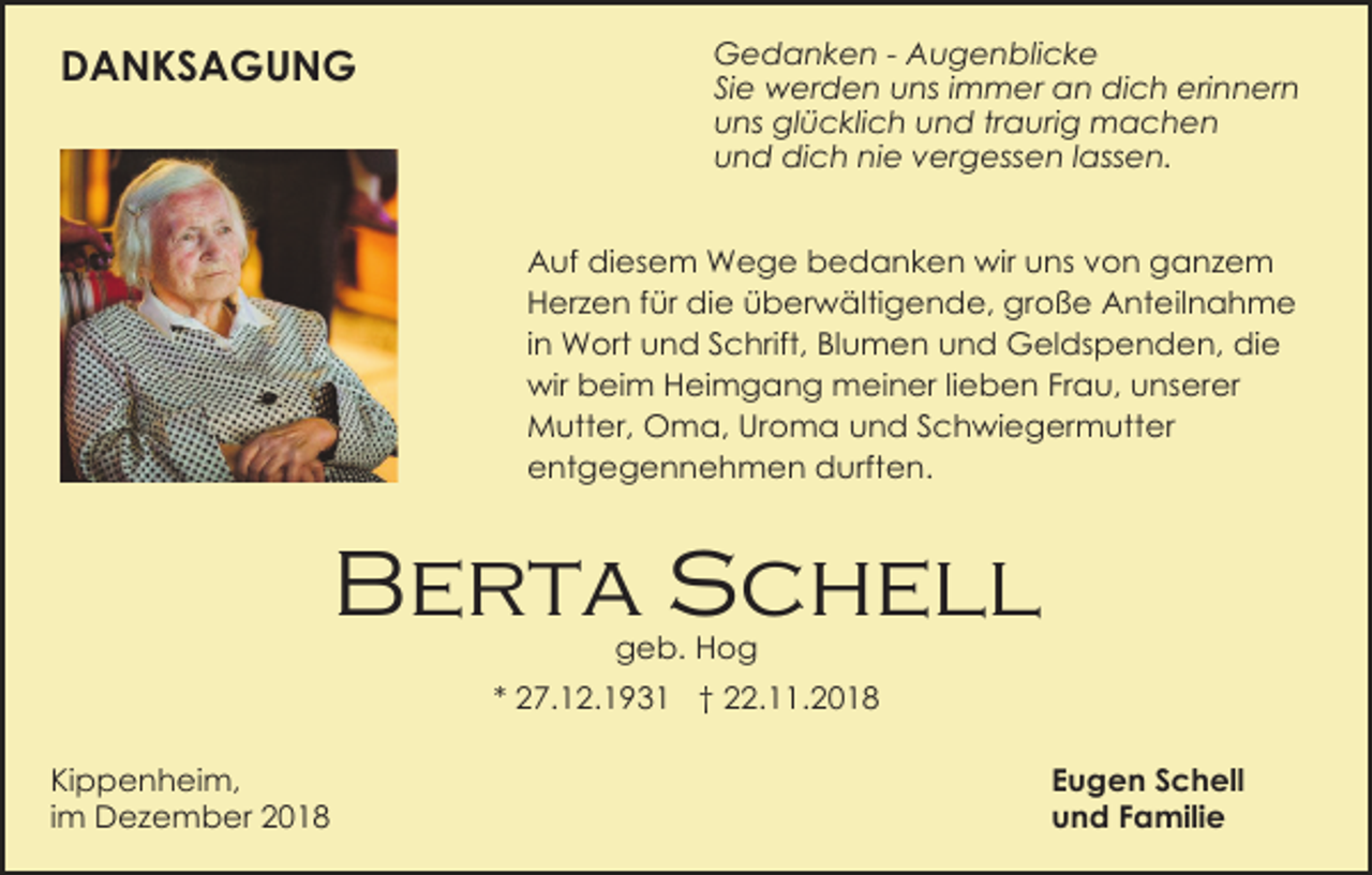 <p>DANKSAGUNG</p><p>Gedanken - Augenblicke<br />Sie werden uns immer an dich erinnern<br />uns glücklich und traurig machen<br />und dich nie vergessen lassen.<br />Auf diesem Wege bedanken wir uns von ganzem<br />Herzen für die überwältigende, große Anteilnahme<br />in Wort und Schrift, Blumen und Geldspenden, die<br />wir beim Heimgang meiner lieben Frau, unserer<br />Mutter, Oma, Uroma und Schwiegermutter<br />entgegennehmen durften.</p><p>Berta Schell<br />geb. Hog<br />* 27.12.1931 † 22.11.2018<br />Kippenheim,<br />im Dezember 2018</p><p>Eugen Schell<br />und Familie</p>