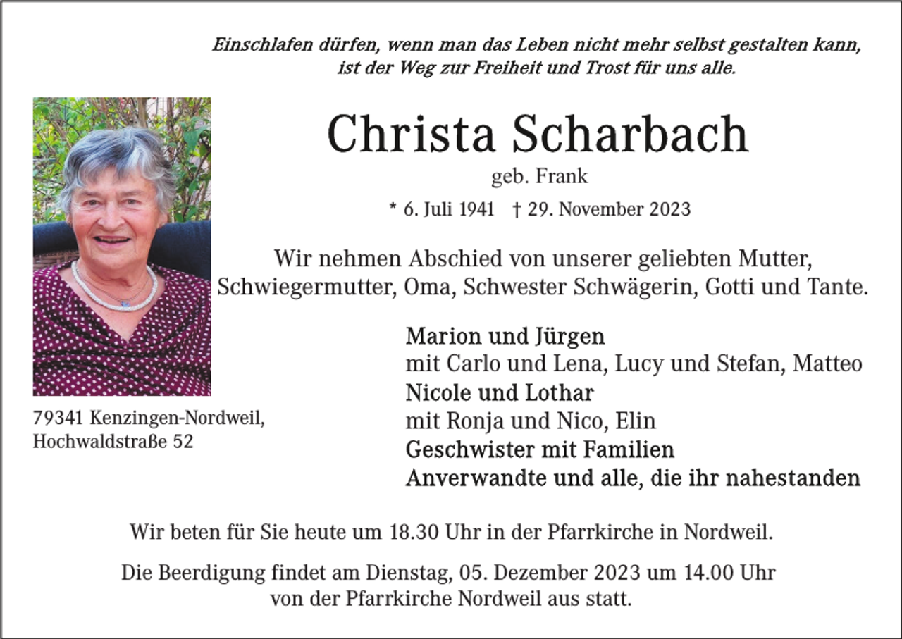 <p>geb. Frank<br />* 6. Juli 1941 † 29. November 2023</p><p>Wir nehmen Abschied von unserer geliebten Mutter,<br />Schwiegermutter, Oma, Schwester Schwägerin, Gotti und Tante.<br />mit Carlo und Lena, Lucy und Stefan, Matteo<br />79341 Kenzingen-Nordweil,<br />Hochwaldstraße 52</p><p>mit Ronja und Nico, Elin</p><p>Wir beten für Sie heute um 18.30 Uhr in der Pfarrkirche in Nordweil.<br />Die Beerdigung findet am Dienstag, 05. Dezember 2023 um 14.00 Uhr<br />von der Pfarrkirche Nordweil aus statt.</p>