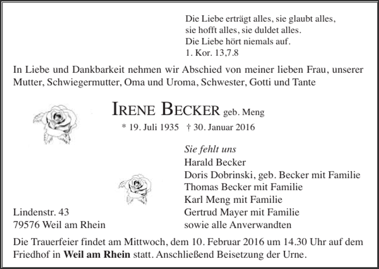 <p>Die Liebe erträgt alles, sie glaubt alles,<br />sie hofft alles, sie duldet alles.<br />Die Liebe hört niemals auf.<br />1. Kor. 13,7.8</p><p>In Liebe und Dankbarkeit nehmen wir Abschied von meiner lieben Frau, unserer<br />Mutter, Schwiegermutter, Oma und Uroma, Schwester, Gotti und Tante</p><p>IRENE BECKER geb. Meng<br />* 19. Juli 1935 † 30. Januar 2016</p><p>Lindenstr. 43<br />79576 Weil am Rhein</p><p>Sie fehlt uns<br />Harald Becker<br />Doris Dobrinski, geb. Becker mit Familie<br />Thomas Becker mit Familie<br />Karl Meng mit Familie<br />Gertrud Mayer mit Familie<br />sowie alle Anverwandten</p><p>Die Trauerfeier findet am Mittwoch, dem 10. Februar 2016 um 14.30 Uhr auf dem<br />Friedhof in Weil am Rhein statt. Anschließend Beisetzung der Urne.</p>