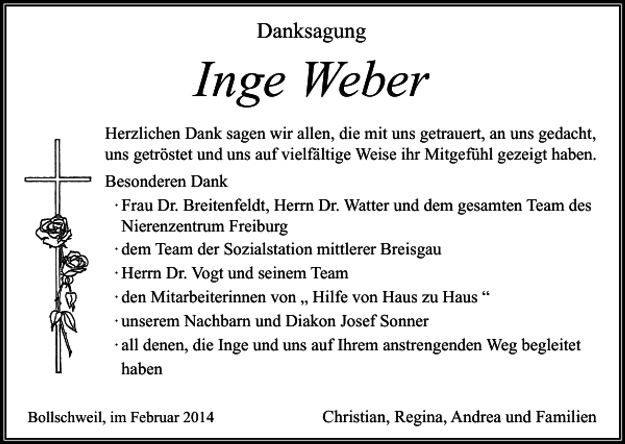 <p>Danksagung</p><p>Inge Weber<br />Herzlichen Dank sagen wir allen, die mit uns getrauert, an uns gedacht,<br />uns getröstet und uns auf vielfältige Weise ihr Mitgefühl gezeigt haben.<br />Besonderen Dank<br />∙ Frau Dr. Breitenfeldt, Herrn Dr. Watter und dem gesamten Team des<br />Nierenzentrum Freiburg<br />∙ dem Team der Sozialstation mittlerer Breisgau<br />∙ Herrn Dr. Vogt und seinem Team<br />∙ den Mitarbeiterinnen von „ Hilfe von Haus zu Haus “<br />∙ unserem Nachbarn und Diakon Josef Sonner<br />∙ all denen, die Inge und uns auf Ihrem anstrengenden Weg begleitet<br />haben<br />Bollschweil, im Februar 2014</p><p>Christian, Regina, Andrea und Familien</p>