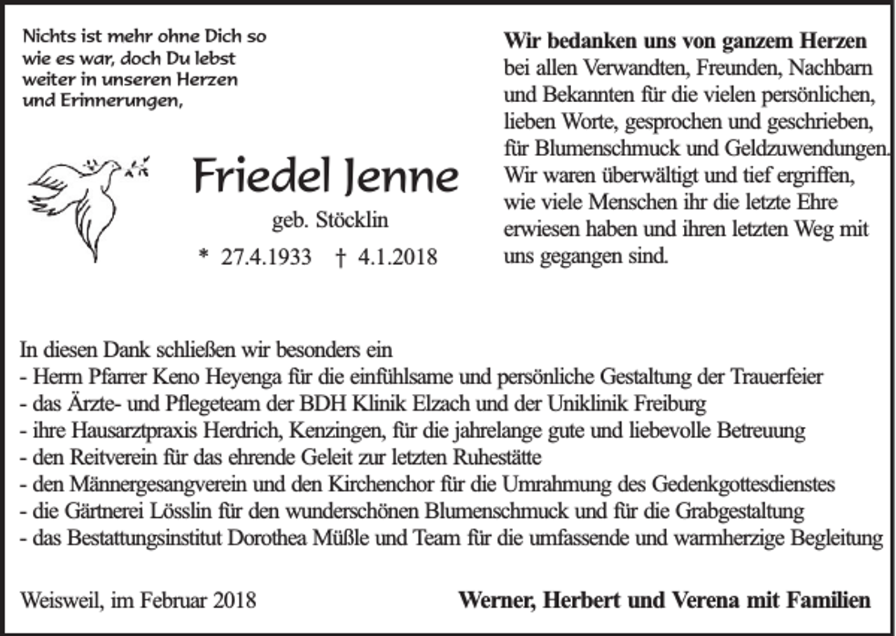 <p>Ni c ht s i ist<br />Nichts<br />st mehr<br />m e h r oohne<br />h n e Di<br />Dich<br />c h sso<br />o<br />wie<br />wi<br />e ees<br />s wwar,<br />a r , doch<br />d o c h Du<br />D u llebst<br />e b st<br />wweiter<br />eit e r i in<br />n uunseren<br />n s e r e n Herzen<br />H er z e n<br />uund<br />n d EErinnerungen,<br />ri n n e r u n g e n,</p><p>FFriedel<br />ri e d el JJenne<br />enne<br />ggeb.<br />e b . Stöcklin<br />Stö c k lin</p><p>** 227.4.1933<br />7 .4 .1 9</p><p>† 4.1.2018<br />† 4 .1 .2 0 1 8</p><p>WWir<br />ir bedanken<br />b e d a n k e n uns<br />u n s von<br />v o n ganzem<br />g a n z e m Herzen<br />H erzen<br />b e i allen<br />a lle n Verwandten,<br />V e rw a n d te n , Freunden,<br />F re u n d e n , NNachbarn<br />a c h b a rn<br />bei<br />und<br />fürr ddie<br />u n d Bekannten<br />B e k a n n te n fü<br />ie vielen<br />v ie le n persönlichen,<br />p e rsö n lic h e n ,<br />lieben<br />lie b e n Worte,<br />W o rte , gesprochen<br />g e sp ro c h e n und<br />u n d ggeschrieben,<br />e sc h rie b e n ,<br />fü<br />lu m e n sc h m u c k uund<br />n d Geldzuwendungen.<br />G e ld z u w e n d u n g e n .<br />fürr BBlumenschmuck<br />WWir<br />ir wwaren<br />a re n überwältigt<br />ü b e rw ä ltig t uund<br />n d tief<br />tie f ergriffen,<br />e rg riffe n ,<br />ihrr ddie<br />letzte<br />wwie<br />ie vviele<br />ie le MMenschen<br />e n sc h e n ih<br />ie le<br />tz te EEhre<br />h re<br />ihren<br />letzten<br />eerwiesen<br />rw ie se n hhaben<br />a b e n uund<br />n d ih<br />re n le<br />tz te n WWeg<br />e g mmit<br />it<br />uuns<br />n s ggegangen<br />e g a n g e n sin<br />d.<br />sind.</p><p>In ddiesen<br />In<br />iesen Dank<br />D an k schließen<br />sch ließ en wir<br />w ir besonders<br />b eso n d ers ein<br />ein<br />-- Herrn<br />H errn Pfarrer<br />P farrer Keno<br />K en o Heyenga<br />H ey en g a für<br />fü r ddie<br />ie einfühlsame<br />ein fü h lsam e und<br />u n d persönliche<br />p ersö n lich e Gestaltung<br />G estaltu n g der<br />d er TTrauerfeier<br />rau erfeier<br />-- das<br />d as ÄrzteÄ rzte- und<br />u n d Pflegeteam<br />P fleg eteam der<br />d er BDH<br />B D H Klinik<br />K lin ik Elzach<br />E lzach und<br />u n d der<br />d er Uniklinik<br />U n ik lin ik Freiburg<br />F reib u rg<br />-- ihre<br />ih re Hausarztpraxis<br />H au sarztp rax is Herdrich,<br />H erd rich , Kenzingen,<br />K en zin g en , für<br />fü r die<br />d ie jahrelange<br />jah relan g e gute<br />g u te und<br />u n d liebevolle<br />lieb ev o lle Betreuung<br />B etreu u n g<br />d en Reitverein<br />R eitv erein für<br />fü r das<br />d as ehrende<br />eh ren d e Geleit<br />G eleit zur<br />zu r letzten<br />letzten Ruhestätte<br />R u h estätte<br />-- den<br />-- den<br />d en Männergesangverein<br />M än n erg esan g v erein und<br />u n d den<br />d en Kirchenchor<br />K irch en ch o r für<br />fü r die<br />d ie Umrahmung<br />U m rah m u n g des<br />d es Gedenkgottesdienstes<br />G ed en k g o ttesd ien stes<br />-- die<br />d ie Gärtnerei<br />G ärtn erei Lösslin<br />L ö sslin für<br />fü r den<br />d en wunderschönen<br />w u n d ersch ö n en Blumenschmuck<br />B lu m en sch m u ck und<br />u n d für<br />fü r die<br />d ie Grabgestaltung<br />G rab g estaltu n g<br />-- das<br />d as Bestattungsinstitut<br />B estattu n g sin stitu t Dorothea<br />D o ro th ea Müßle<br />M ü ß le und<br />u n d Team<br />T eam für<br />fü r die<br />d ie umfassende<br />u m fassen d e und<br />u n d warmherzige<br />w arm h erzig e Begleitung<br />B eg leitu n g<br />WWeisweil,<br />e isw e il, im<br />im FFebruar<br />e b ru a r 2018<br />20 1 8</p><p>WWerner,<br />e r n e r, Herbert<br />He r b e r t und<br />un d Verena<br />V e re n a mit<br />m it Familien<br />Fa m ilie n</p>