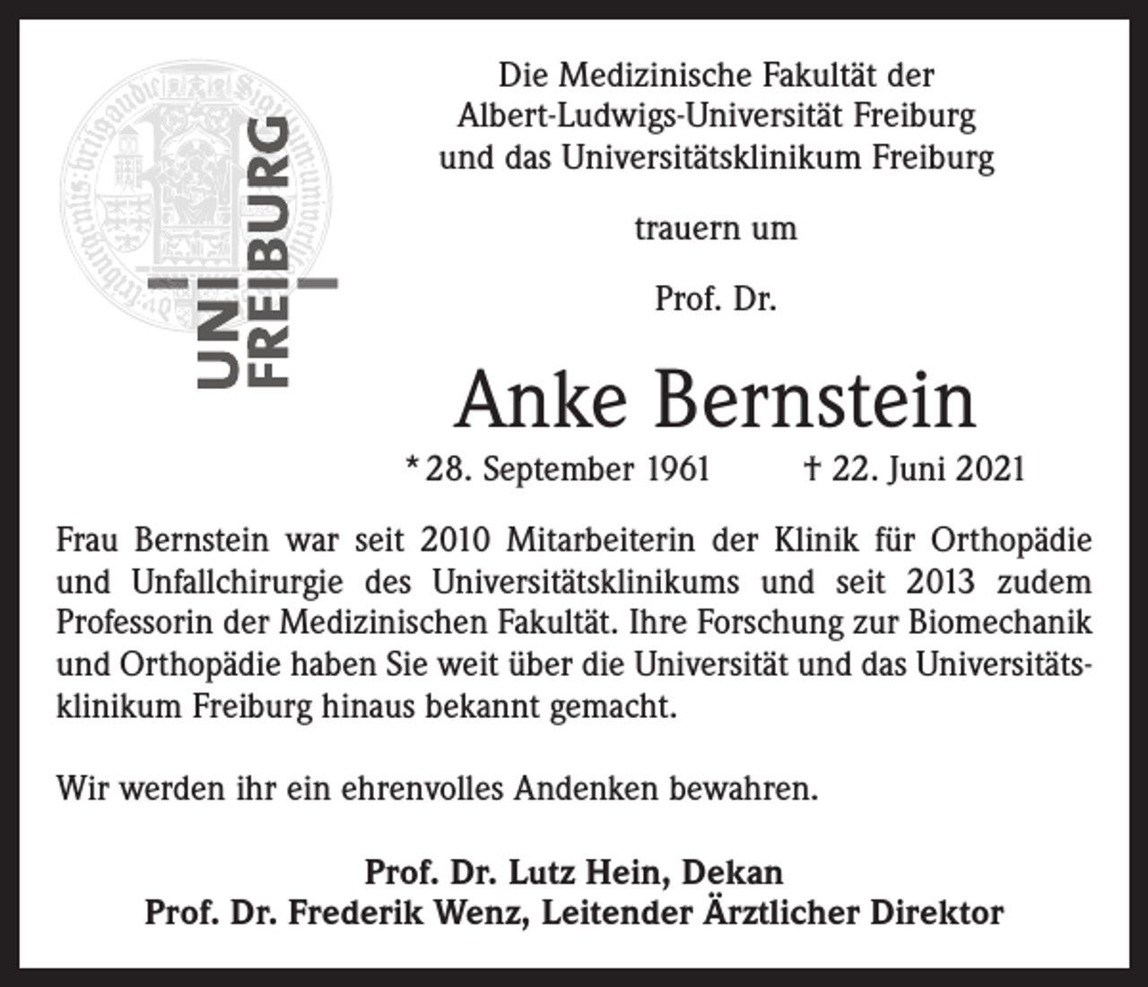 <p>Die Medizinische Fakultät der<br />Albert-Ludwigs-Universität Freiburg<br />und das Universitätsklinikum Freiburg<br />trauern um<br />Prof. Dr.</p><p>Anke Bernstein</p><p>* 28. September 1961</p><p>† 22. Juni 2021</p><p>Frau Bernstein war seit 2010 Mitarbeiterin der Klinik für Orthopädie<br />und Unfallchirurgie des Universitätsklinikums und seit 2013 zudem<br />Professorin der Medizinischen Fakultät. Ihre Forschung zur Biomechanik<br />und Orthopädie haben Sie weit über die Universität und das Universitätsklinikum Freiburg hinaus bekannt gemacht.<br />Wir werden ihr ein ehrenvolles Andenken bewahren.<br />Prof. Dr. Lutz Hein, Dekan<br />Prof. Dr. Frederik Wenz, Leitender Ärztlicher Direktor</p>