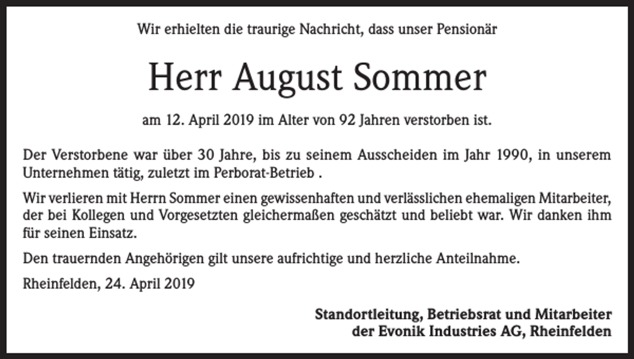 <p>Wir erhielten die traurige Nachricht, dass unser Pensionär</p><p>Herr August Sommer<br />am 12. April 2019 im Alter von 92 Jahren verstorben ist.<br />Der Verstorbene war über 30 Jahre, bis zu seinem Ausscheiden im Jahr 1990, in unserem<br />­Unternehmen tätig, zuletzt im Perborat-Betrieb .<br />Wir verlieren mit Herrn Sommer einen gewissenhaften und verlässlichen ehemaligen Mitarbeiter,<br />der bei Kollegen und Vorgesetzten gleichermaßen geschätzt und beliebt war. Wir danken ihm<br />für seinen Einsatz.<br />Den trauernden Angehörigen gilt unsere aufrichtige und herzliche Anteilnahme.<br />Rheinfelden, 24. April 2019<br />Standortleitung, Betriebsrat und Mitarbeiter<br />der Evonik Industries AG, Rheinfelden</p>