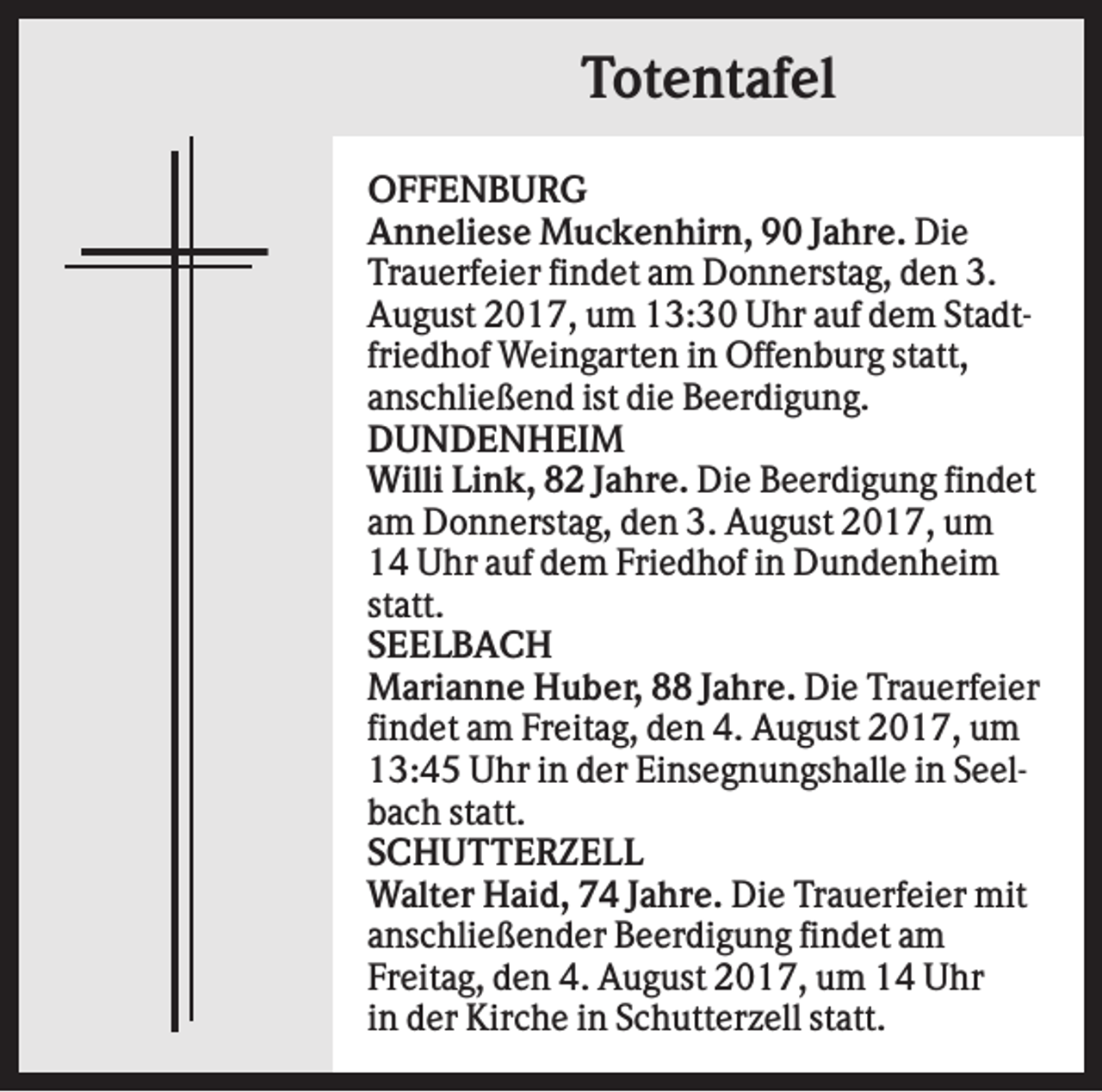 <p>Totentafel<br />OFFENBURG<br />Anneliese Muckenhirn, 90 Jahre. Die<br />Trauerfeier findet am Donnerstag, den 3.<br />August 2017, um 13:30 Uhr auf dem Stadtfriedhof Weingarten in Offenburg statt,<br />anschließend ist die Beerdigung.<br />DUNDENHEIM<br />Willi Link, 82 Jahre. Die Beerdigung findet<br />am Donnerstag, den 3. August 2017, um<br />14 Uhr auf dem Friedhof in Dundenheim<br />statt.<br />SEELBACH<br />Marianne Huber, 88 Jahre. Die Trauerfeier<br />findet am Freitag, den 4. August 2017, um<br />13:45 Uhr in der Einsegnungshalle in Seelbach statt.<br />SCHUTTERZELL<br />Walter Haid, 74 Jahre. Die Trauerfeier mit<br />anschließender Beerdigung findet am<br />Freitag, den 4. August 2017, um 14 Uhr<br />in der Kirche in Schutterzell statt.</p>
