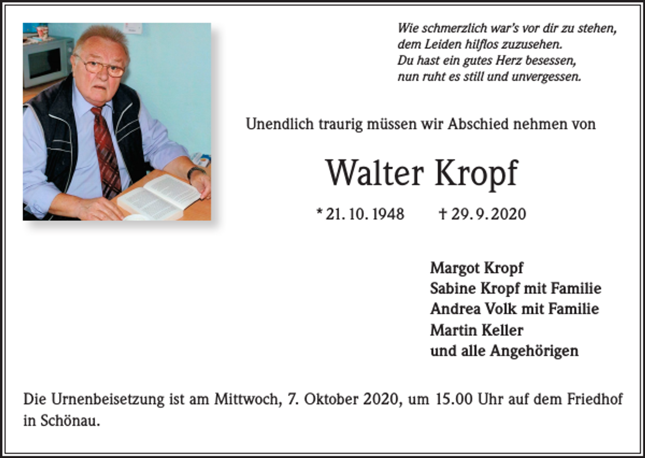 <p>Wie schmerzlich war’s vor dir zu stehen,<br />dem Leiden hilflos zuzusehen.<br />Du hast ein gutes Herz besessen,<br />nun ruht es still und unvergessen.</p><p>Unendlich traurig müssen wir Abschied nehmen von</p><p>Walter Kropf<br />* 21. 10. 1948</p><p>† 29. 9. 2020<br />Margot Kropf<br />Sabine Kropf mit Familie<br />Andrea Volk mit Familie<br />Martin Keller<br />und alle Angehörigen</p><p>Die Urnenbeisetzung ist am Mittwoch, 7. Oktober 2020, um 15.00 Uhr auf dem Friedhof<br />in Schönau.</p>