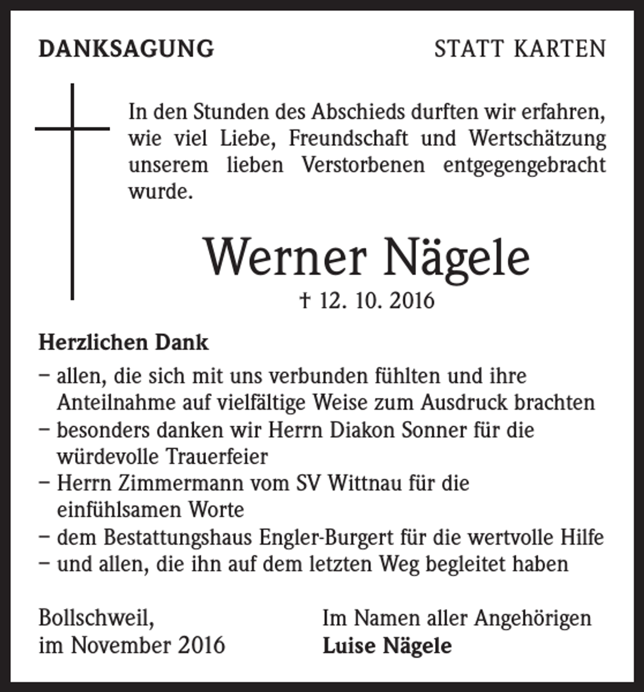 <p>DANKSAGUNG</p><p>STATT KARTEN</p><p>In den Stunden des Abschieds durften wir erfahren,<br />wie viel Liebe, Freundschaft und Wertschätzung<br />unserem lieben Verstorbenen entgegengebracht<br />wurde.</p><p>Werner Nägele<br />† 12. 10. 2016</p><p>Herzlichen Dank<br />– allen, die sich mit uns verbunden fühlten und ihre<br />Anteilnahme auf vielfältige Weise zum Ausdruck brachten<br />– besonders danken wir Herrn Diakon Sonner für die<br />würdevolle Trauerfeier<br />– Herrn Zimmermann vom SV Wittnau für die<br />einfühlsamen Worte<br />– dem Bestattungshaus Engler-Burgert für die wertvolle Hilfe<br />– und allen, die ihn auf dem letzten Weg begleitet haben</p><p>Bollschweil,<br />im November 2016</p><p>Im Namen aller Angehörigen<br />Luise Nägele</p>