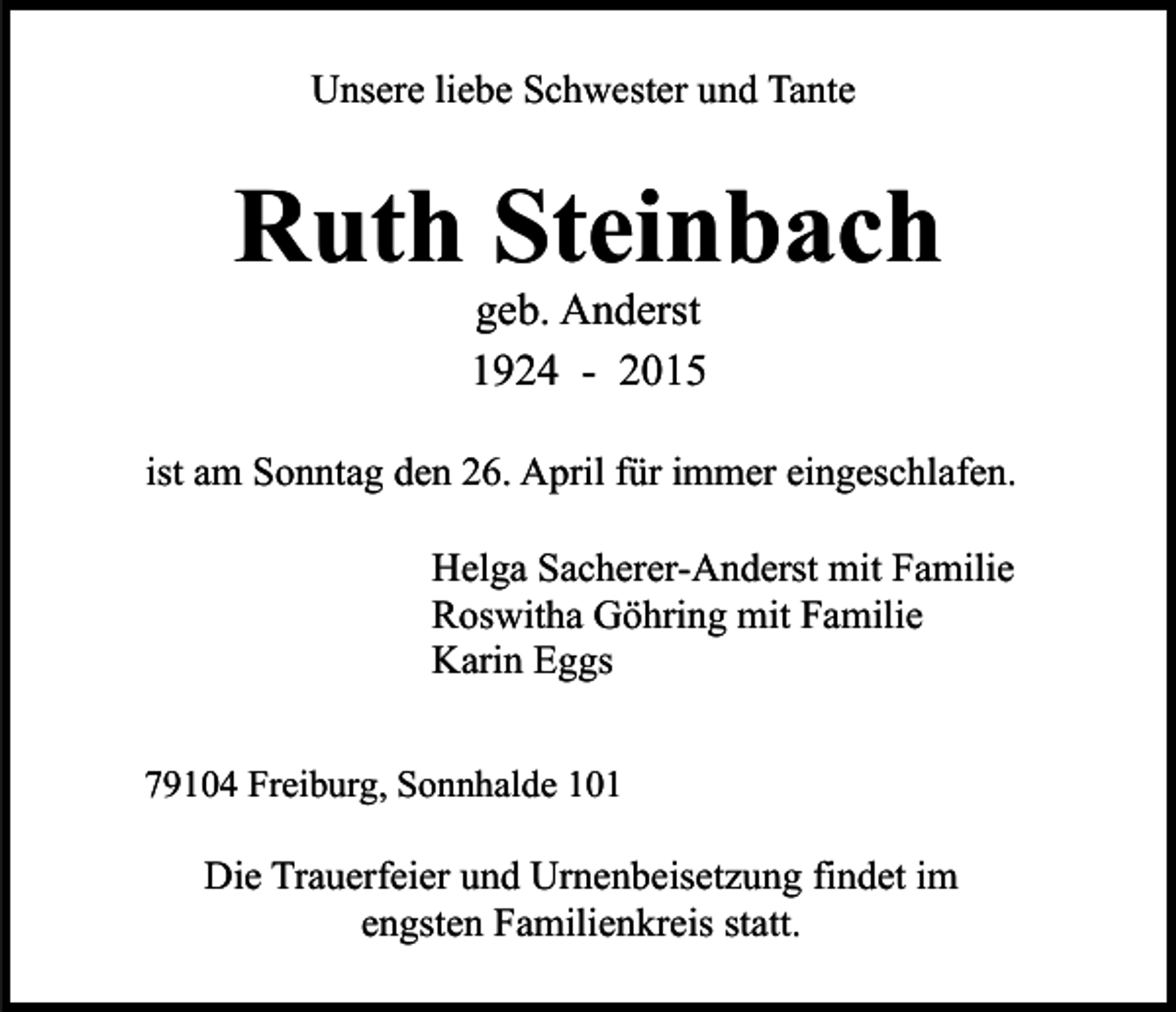 <p>Unsere liebe Schwester und Tante</p><p>Ruth Steinbach<br />geb. Anderst<br />1924 - 2015</p><p>ist am Sonntag den 26. April für immer eingeschlafen.<br />Helga Sacherer-Anderst mit Familie<br />Roswitha Göhring mit Familie<br />Karin Eggs<br />79104 Freiburg, Sonnhalde 101</p><p>Die Trauerfeier und Urnenbeisetzung findet im<br />engsten Familienkreis statt.</p>