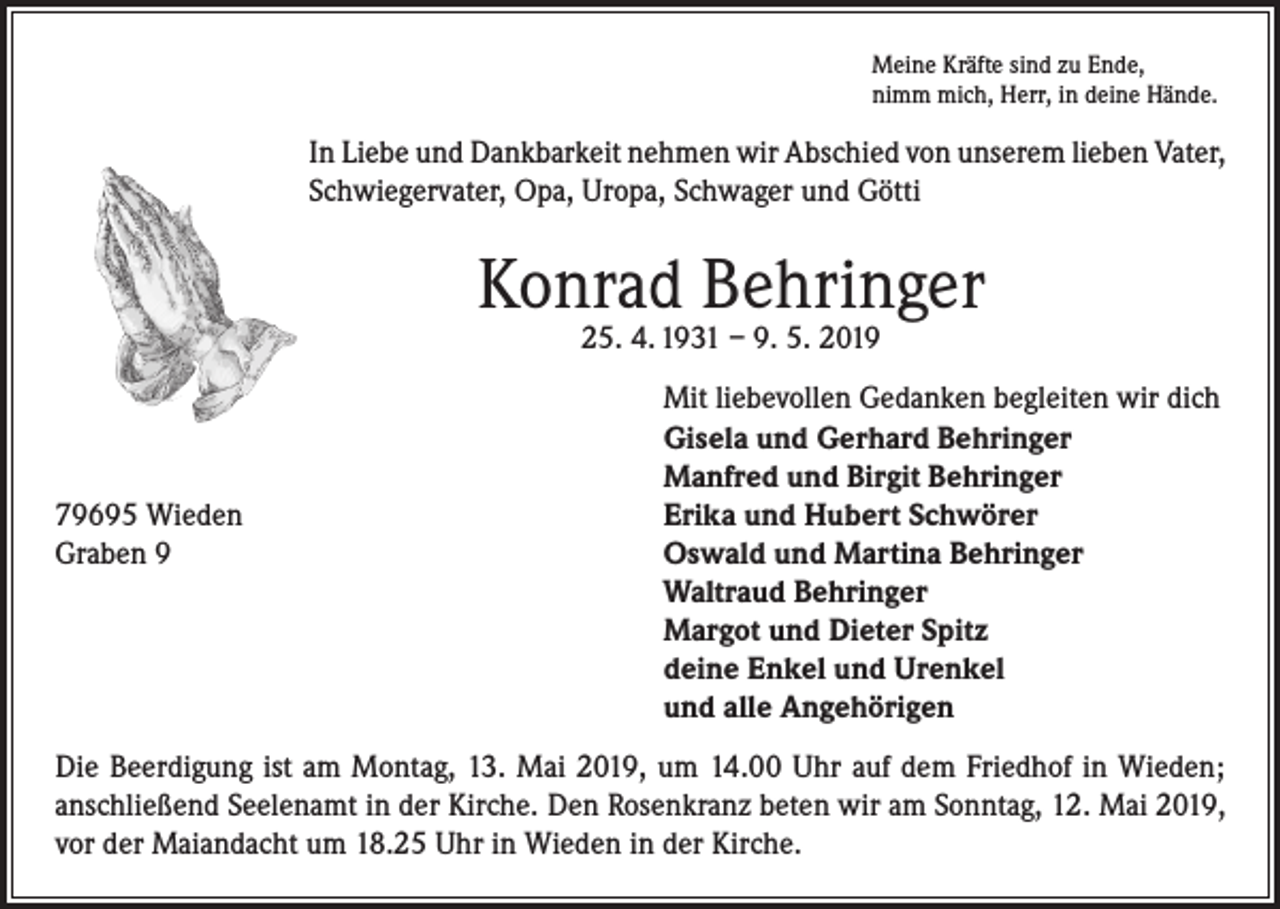 <p>Meine Kräfte sind zu Ende,<br />nimm mich, Herr, in deine Hände.</p><p>In Liebe und Dankbarkeit nehmen wir Abschied von unserem lieben Vater,<br />Schwiegervater, Opa, Uropa, Schwager und Götti</p><p>Konrad Behringer<br />25. 4. 1931 – 9. 5. 2019</p><p>79695 Wieden<br />Graben 9</p><p>Mit liebevollen Gedanken begleiten wir dich<br />Gisela und Gerhard Behringer<br />Manfred und Birgit Behringer<br />Erika und Hubert Schwörer<br />Oswald und Martina Behringer<br />Waltraud Behringer<br />Margot und Dieter Spitz<br />deine Enkel und Urenkel<br />und alle Angehörigen</p><p>Die Beerdigung ist am Montag, 13. Mai 2019, um 14.00 Uhr auf dem Friedhof in Wieden;<br />anschließend Seelenamt in der Kirche. Den Rosenkranz beten wir am Sonntag, 12. Mai 2019,<br />vor der Maiandacht um 18.25 Uhr in Wieden in der Kirche.</p>