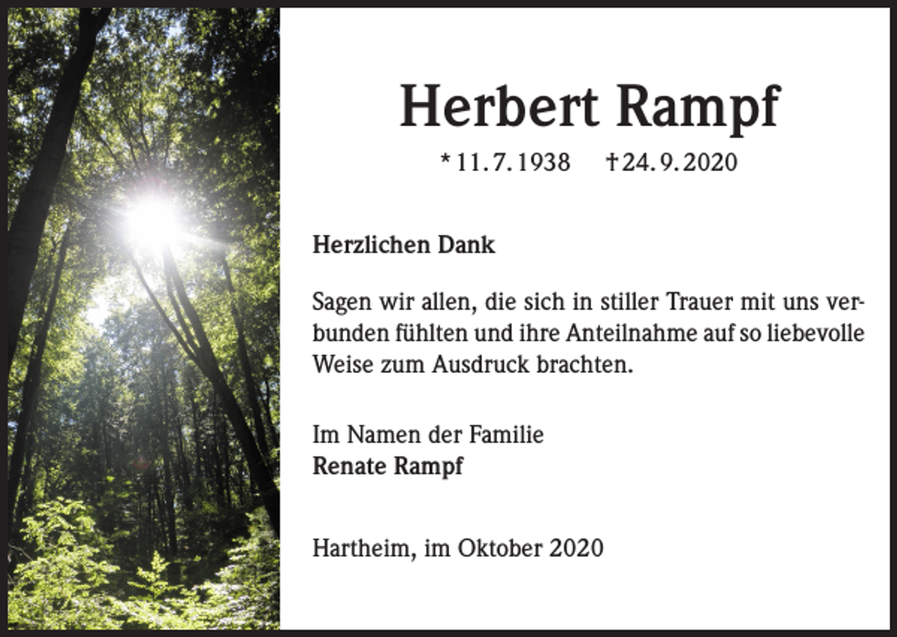 <p>Herbert Rampf<br />* 11. 7. 1938</p><p>† 24. 9. 2020</p><p>Herzlichen Dank<br />Sagen wir allen, die sich in stiller Trauer mit uns verbunden fühlten und ihre Anteilnahme auf so liebevolle<br />Weise zum Ausdruck brachten.<br />Im Namen der Familie<br />Renate Rampf<br />Hartheim, im Oktober 2020</p>