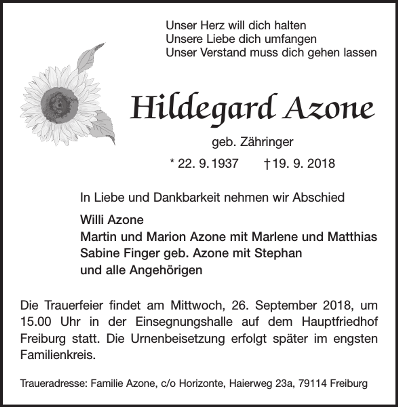 <p>Unser Herz will dich halten<br />Unsere Liebe dich umfangen<br />Unser Verstand muss dich gehen lassen</p><p>Hildegard Azone<br />geb. Zähringer<br />* 22. 9. 1937 † 19. 9. 2018<br />In Liebe und Dankbarkeit nehmen wir Abschied<br />Willi Azone<br />Martin und Marion Azone mit Marlene und Matthias<br />Sabine Finger geb. Azone mit Stephan<br />und alle Angehörigen<br />Die Trauerfeier findet am Mittwoch, 26. September 2018, um<br />15.00 Uhr in der Einsegnungshalle auf dem Hauptfriedhof<br />­Freiburg statt. Die Urnenbeisetzung erfolgt später im engsten<br />Familienkreis.<br />Traueradresse: Familie Azone, c/o Horizonte, Haierweg 23a, 79114 Freiburg</p>