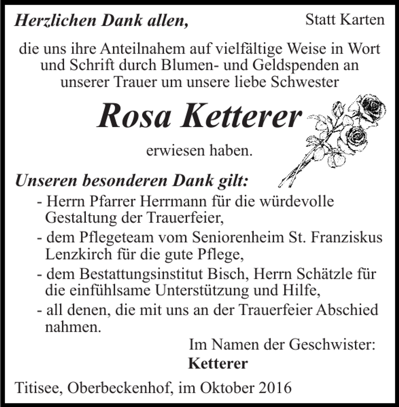<p>Herzlichen Dank allen,</p><p>Statt Karten</p><p>die uns ihre Anteilnahem auf vielfältige Weise in Wort<br />und Schrift durch Blumen- und Geldspenden an<br />unserer Trauer um unsere liebe Schwester</p><p>Rosa Ketterer<br />erwiesen haben.</p><p>Unseren besonderen Dank gilt:<br />- Herrn Pfarrer Herrmann für die würdevolle<br />Gestaltung der Trauerfeier,<br />- dem Pflegeteam vom Seniorenheim St. Franziskus<br />Lenzkirch für die gute Pflege,<br />- dem Bestattungsinstitut Bisch, Herrn Schätzle für<br />die einfühlsame Unterstützung und Hilfe,<br />- all denen, die mit uns an der Trauerfeier Abschied<br />nahmen.<br />Im Namen der Geschwister:<br />Ketterer<br />Titisee, Oberbeckenhof, im Oktober 2016</p>