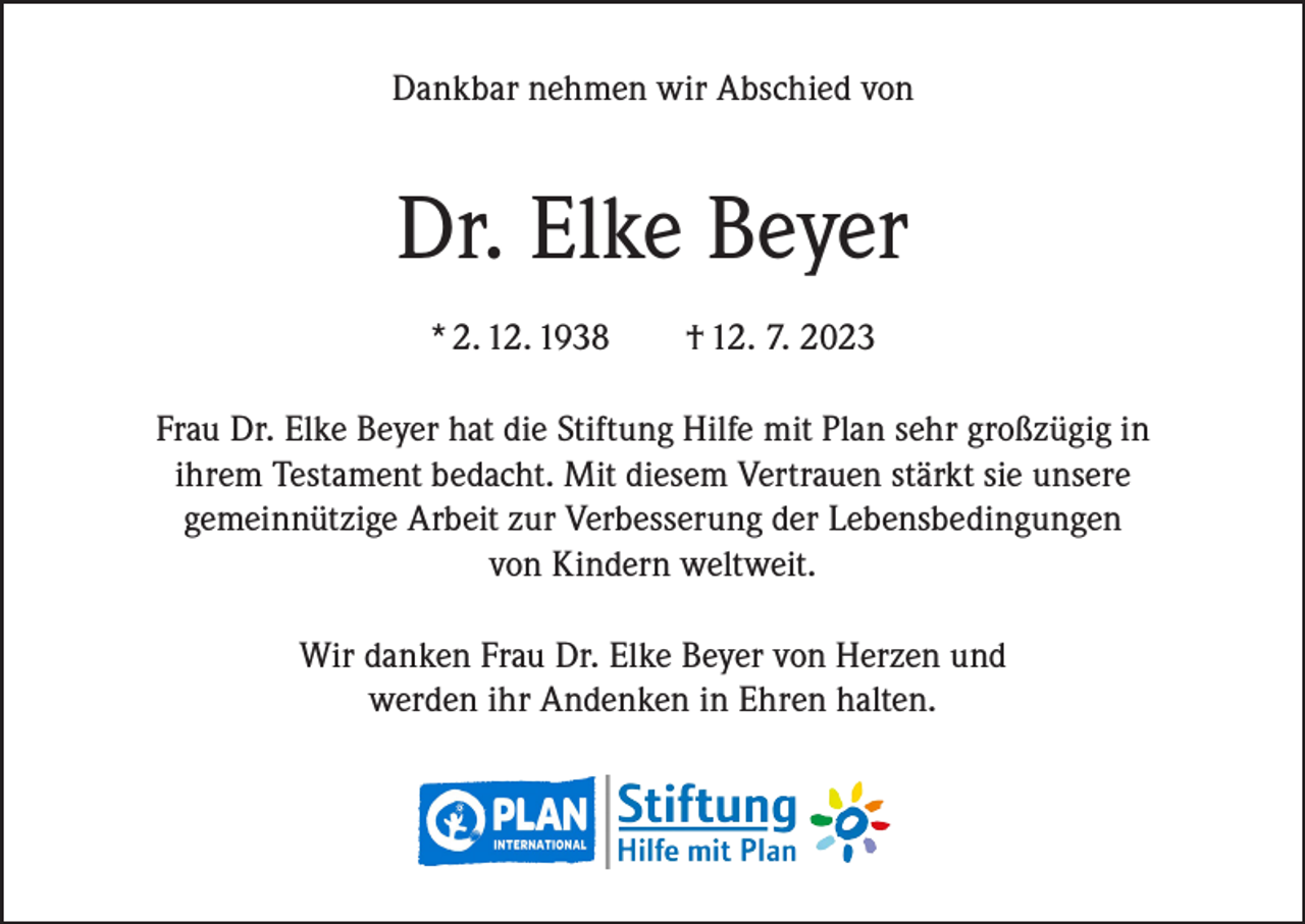 <p>Dankbar nehmen wir Abschied von</p><p>Dr. Elke Beyer<br />* 2. 12. 1938</p><p>† 12. 7. 2023</p><p>Frau Dr. Elke Beyer hat die Stiftung Hilfe mit Plan sehr großzügig in<br />ihrem Testament bedacht. Mit diesem Vertrauen stärkt sie unsere<br />gemeinnützige Arbeit zur Verbesserung der Lebensbedingungen<br />von Kindern weltweit.<br />Wir danken Frau Dr. Elke Beyer von Herzen und<br />werden ihr Andenken in Ehren halten.</p>