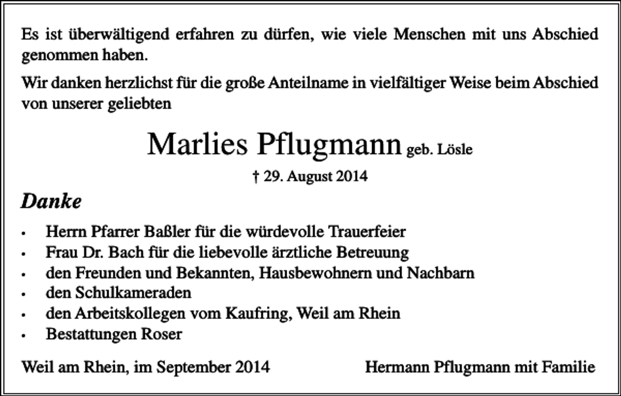 <p>Es ist überwältigend erfahren zu dürfen, wie viele Menschen mit uns Abschied<br />genommen haben.<br />Wir danken herzlichst für die große Anteilname in vielfältiger Weise beim Abschied<br />von unserer geliebten</p><p>Marlies Pflugmann geb. Lösle<br />† 29. August 2014</p><p>Danke<br />•<br />•<br />•<br />•<br />•<br />•</p><p>Herrn Pfarrer Baßler für die würdevolle Trauerfeier<br />Frau Dr. Bach für die liebevolle ärztliche Betreuung<br />den Freunden und Bekannten, Hausbewohnern und Nachbarn<br />den Schulkameraden<br />den Arbeitskollegen vom Kaufring, Weil am Rhein<br />Bestattungen Roser</p><p>Weil am Rhein, im September 2014</p><p>Hermann Pflugmann mit Familie</p>