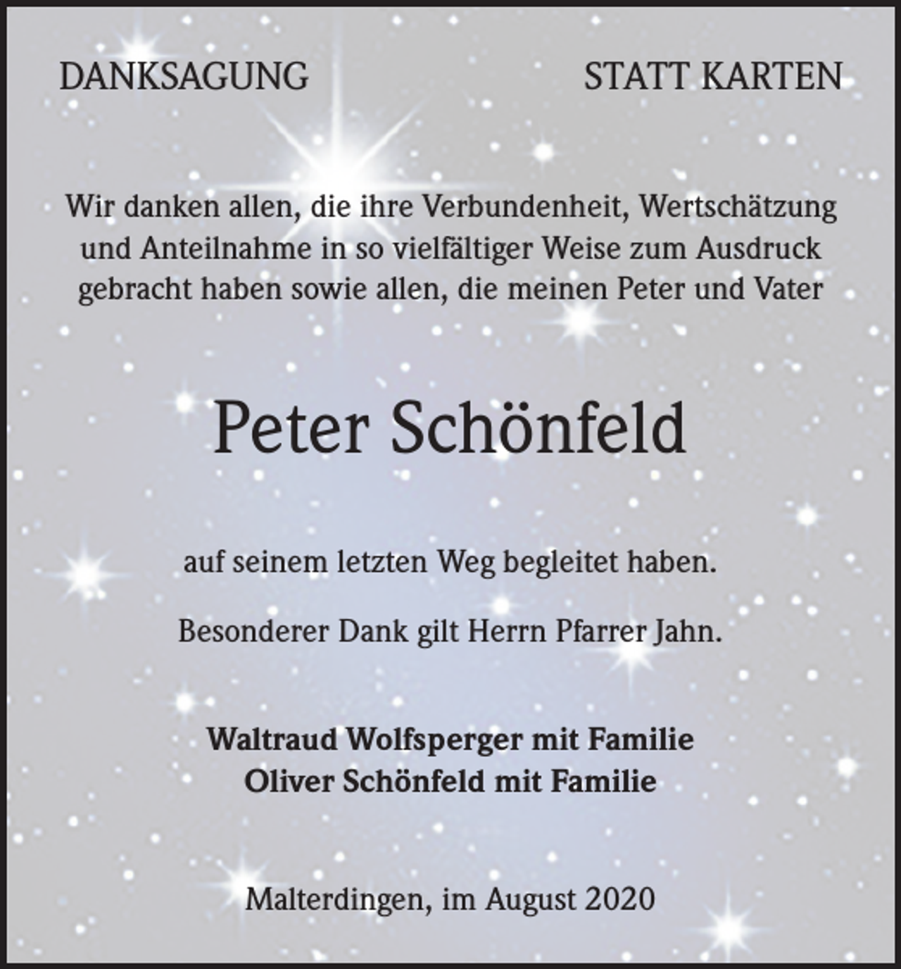 <p>DANKSAGUNG</p><p>STATT KARTEN</p><p>Wir danken allen, die ihre Verbundenheit, Wertschätzung<br />und Anteilnahme in so vielfältiger Weise zum Ausdruck<br />gebracht haben sowie allen, die meinen Peter und Vater</p><p>Peter Schönfeld<br />auf seinem letzten Weg begleitet haben.<br />Besonderer Dank gilt Herrn Pfarrer Jahn.<br />Waltraud Wolfsperger mit Familie<br />Oliver Schönfeld mit Familie<br />Malterdingen, im August 2020</p>