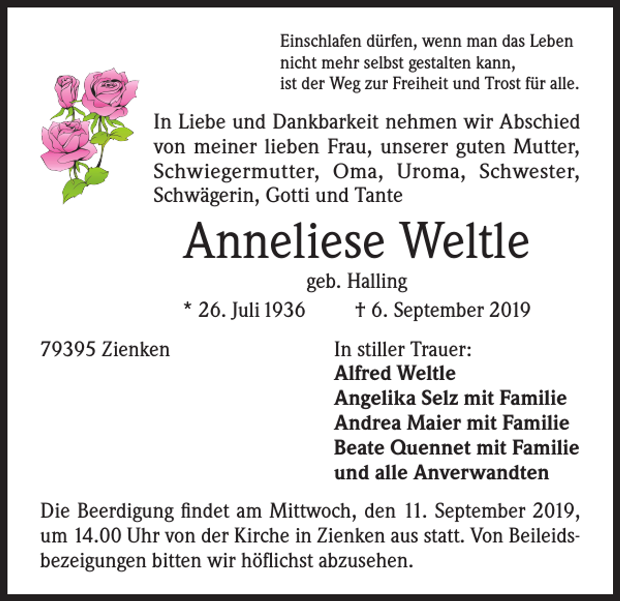 <p>Einschlafen dürfen, wenn man das Leben<br />nicht mehr selbst gestalten kann,<br />ist der Weg zur Freiheit und Trost für alle.</p><p>In Liebe und Dankbarkeit nehmen wir Abschied<br />von meiner lieben Frau, unserer guten Mutter,<br />Schwiegermutter, Oma, Uroma, Schwester,<br />Schwägerin, Gotti und Tante</p><p>Anneliese Weltle<br />* 26. Juli 1936</p><p>geb. Halling<br />† 6. September 2019</p><p>79395 Zienken<br />In stiller Trauer:<br />Alfred Weltle<br />Angelika Selz mit Familie<br />Andrea Maier mit Familie<br />Beate Quennet mit Familie<br />und alle Anverwandten<br />Die Beerdigung findet am Mittwoch, den 11. September 2019,<br />um 14.00 Uhr von der Kirche in Zienken aus statt. Von Beileidsbezeigungen bitten wir höflichst abzusehen.</p>