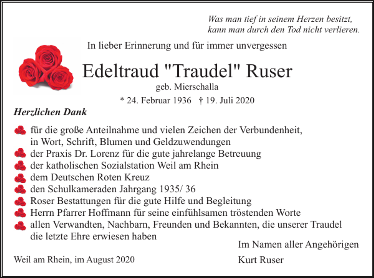 <p>Was man tief in seinem Herzen besitzt,<br />kann man durch den Tod nicht verlieren.</p><p>In lieber Erinnerung und für immer unvergessen</p><p>Edeltraud "Traudel" Ruser<br />geb. Mierschalla<br />* 24. Februar 1936 † 19. Juli 2020</p><p>Herzlichen Dank<br />für die große Anteilnahme und vielen Zeichen der Verbundenheit,<br />in Wort, Schrift, Blumen und Geldzuwendungen<br />der Praxis Dr. Lorenz für die gute jahrelange Betreuung<br />der katholischen Sozialstation Weil am Rhein<br />dem Deutschen Roten Kreuz<br />den Schulkameraden Jahrgang 1935/ 36<br />Roser Bestattungen für die gute Hilfe und Begleitung<br />Herrn Pfarrer Hoffmann für seine einfühlsamen tröstenden Worte<br />allen Verwandten, Nachbarn, Freunden und Bekannten, die unserer Traudel<br />die letzte Ehre erwiesen haben<br />Im Namen aller Angehörigen<br />Weil am Rhein, im August 2020</p><p>Kurt Ruser</p>