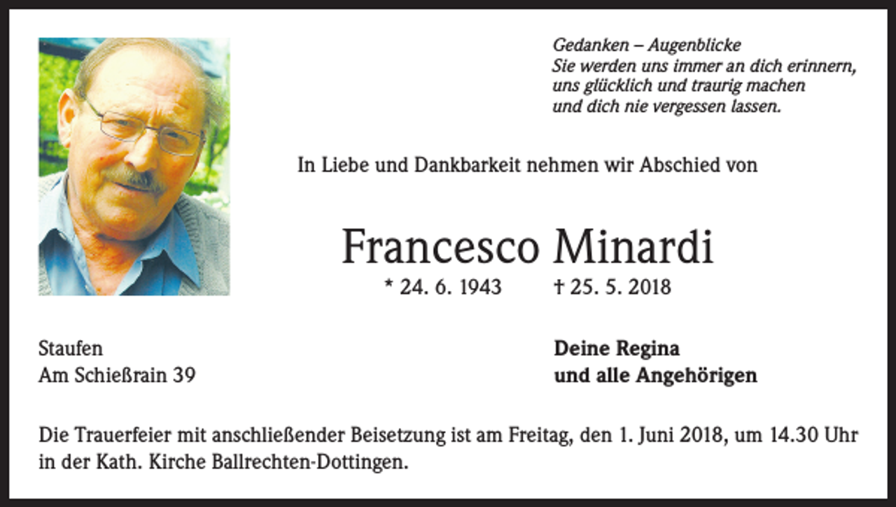 <p>Gedanken – Augenblicke<br />Sie werden uns immer an dich erinnern,<br />uns glücklich und traurig machen<br />und dich nie vergessen lassen.</p><p>In Liebe und Dankbarkeit nehmen wir Abschied von</p><p>Francesco Minardi<br />* 24. 6. 1943</p><p>Staufen<br />Am Schießrain 39</p><p>† 25. 5. 2018</p><p>Deine Regina<br />und alle Angehörigen</p><p>Die Trauerfeier mit anschließender Beisetzung ist am Freitag, den 1. Juni 2018, um 14.30 Uhr<br />in der Kath. Kirche Ballrechten-Dottingen.</p>