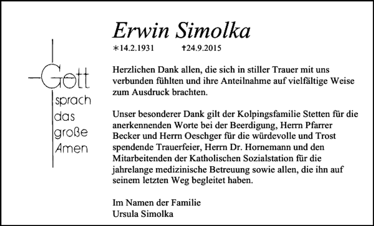 <p>Tod044.tif</p><p>Tod045.tif</p><p>Tod046.tif</p><p>Erwin Simolka<br />!14.2.1931</p><p>Tod047</p><p>Tod048.</p><p>"24.9.2015</p><p>Herzlichen Dank allen, die sich in stiller Trauer mit uns<br />verbunden fühlten und ihre Anteilnahme auf vielfältige Weise<br />zum Ausdruck brachten.</p><p>Tod049.eps</p><p>Unser besonderer Dank gilt der Kolpingsfamilie Stetten für die<br />anerkennenden Worte bei der Beerdigung, Herrn Pfarrer<br />Becker und Herrn Oeschger für die würdevolle und Trost<br />spendende Trauerfeier, Herrn Dr. Hornemann und den<br />Mitarbeitenden der Katholischen Sozialstation für die<br />jahrelange medizinische Betreuung sowie allen, die ihn auf<br />seinem letzten Weg begleitet haben.<br />Tod050.eps<br />Tod051.eps<br />Tod052.<br />Im Namen der Familie<br />Ursula Simolka</p>