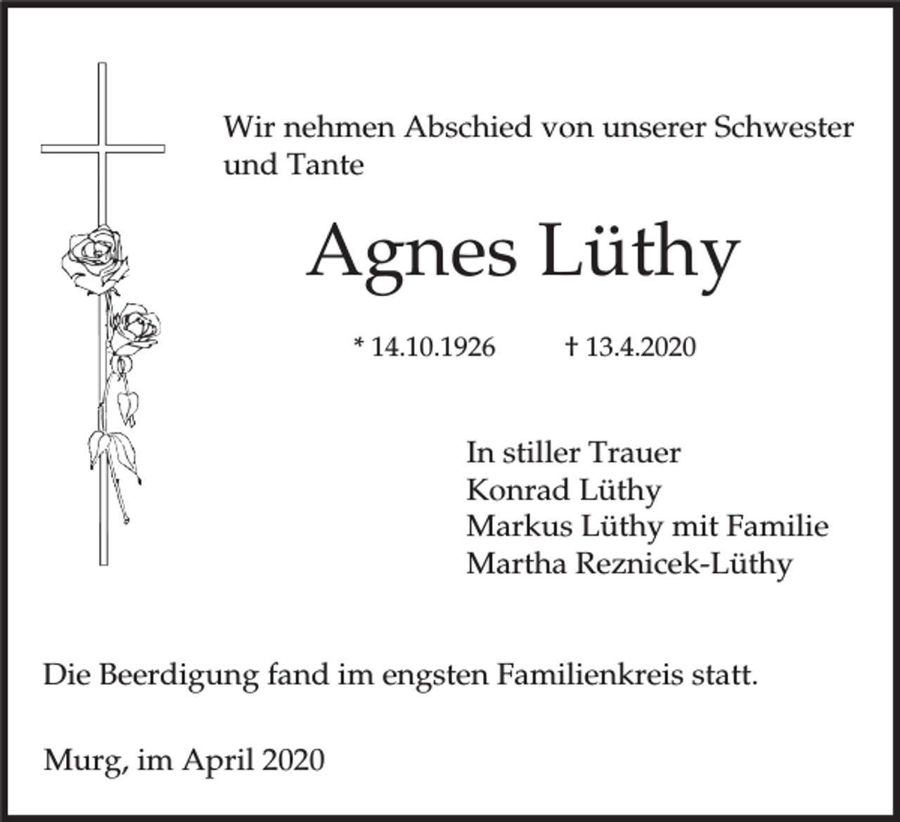 <p>Wir nehmen Abschied von unserer Schwester<br />und Tante</p><p>Agnes Lüthy<br />* 14.10.1926</p><p>† 13.4.2020</p><p>In stiller Trauer<br />Konrad Lüthy<br />Markus Lüthy mit Familie<br />Martha Reznicek-Lüthy<br />Die Beerdigung fand im engsten Familienkreis statt.<br />Murg, im April 2020</p>