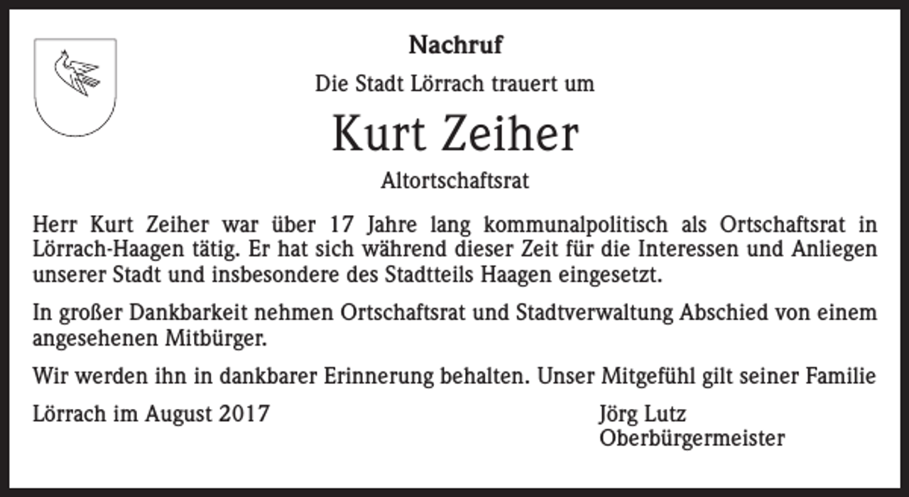 <p>Nachruf<br />Die Stadt Lörrach trauert um</p><p>Kurt Zeiher<br />Altortschaftsrat<br />Herr Kurt Zeiher war über 17 Jahre lang kommunalpolitisch als Ortschaftsrat in<br />­Lörrach-Haagen tätig. Er hat sich während dieser Zeit für die Interessen und Anliegen<br />unserer Stadt und insbesondere des Stadtteils Haagen eingesetzt.<br />In großer Dankbarkeit nehmen Ortschaftsrat und Stadtverwaltung Abschied von einem<br />angesehenen Mitbürger.<br />Wir werden ihn in dankbarer Erinnerung behalten. Unser Mitgefühl gilt seiner Familie<br />Lörrach im August 2017<br />Jörg Lutz<br />Oberbürgermeister</p>