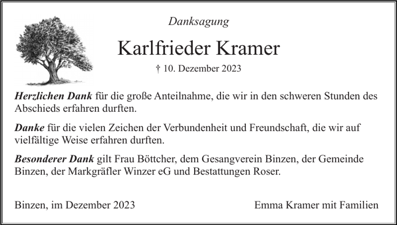 <p>Danksagung</p><p>Karlfrieder Kramer<br />† 10. Dezember 2023</p><p>Herzlichen Dank für die große Anteilnahme, die wir in den schweren Stunden des<br />Abschieds erfahren durften.<br />Danke für die vielen Zeichen der Verbundenheit und Freundschaft, die wir auf<br />vielfältige Weise erfahren durften.<br />Besonderer Dank gilt Frau Böttcher, dem Gesangverein Binzen, der Gemeinde<br />Binzen, der Markgräfler Winzer eG und Bestattungen Roser.<br />Binzen, im Dezember 2023</p><p>Emma Kramer mit Familien</p>