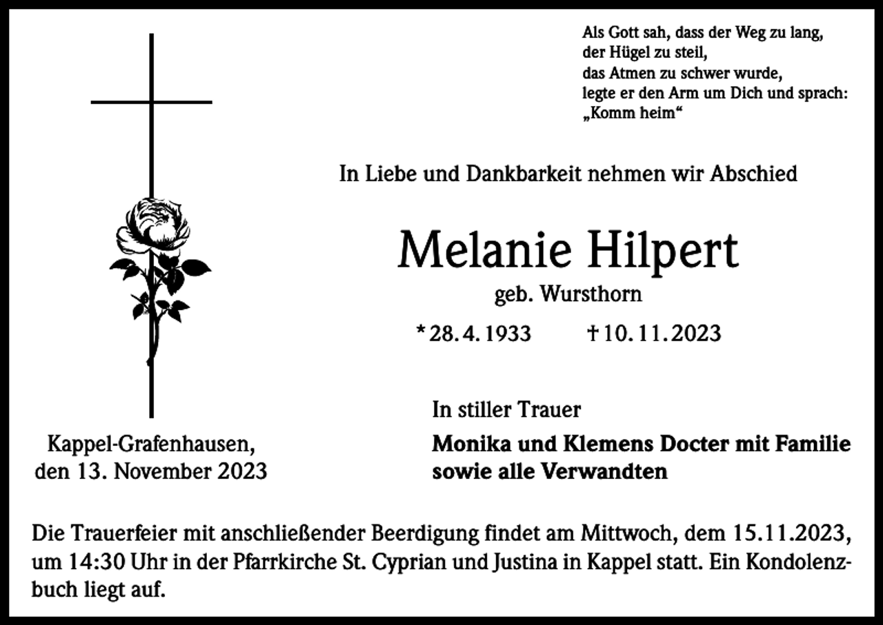 <p>Als Gott sah, dass der Weg zu lang,<br />der Hügel zu steil,<br />das Atmen zu schwer wurde,<br />legte er den Arm um Dich und sprach:<br />„Komm heim“</p><p>In Liebe und Dankbarkeit nehmen wir Abschied</p><p>Melanie Hilpert<br />geb. Wursthorn</p><p>* 28. 4. 1933</p><p>Kappel-Grafenhausen,<br />den 13. November 2023</p><p>† 10. 11. 2023</p><p>In stiller Trauer<br />Monika und Klemens Docter mit Familie<br />sowie alle Verwandten</p><p>Die Trauerfeier mit anschließender Beerdigung findet am Mittwoch, dem 15.11.2023,<br />um 14:30 Uhr in der Pfarrkirche St. Cyprian und Justina in Kappel statt. Ein Kondolenzbuch liegt auf.</p>