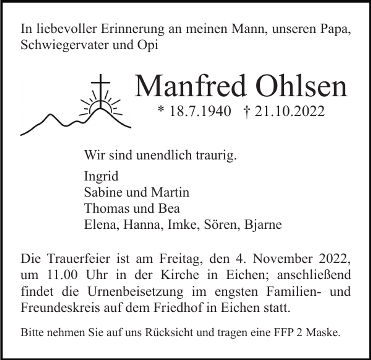 <p>In liebevoller Erinnerung an meinen Mann, unseren Papa,<br />Schwiegervater und Opi</p><p>Manfred Ohlsen<br />* 18.7.1940 † 21.10.2022<br />Wir sind unendlich traurig.<br />Ingrid<br />Sabine und Martin<br />Thomas und Bea<br />Elena, Hanna, Imke, Sören, Bjarne<br />Die Trauerfeier ist am Freitag, den 4. November 2022,<br />um 11.00 Uhr in der Kirche in Eichen; anschließend<br />findet die Urnenbeisetzung im engsten Familien- und<br />Freundeskreis auf dem Friedhof in Eichen statt.<br />Bitte nehmen Sie auf uns Rücksicht und tragen eine FFP 2 Maske.</p>