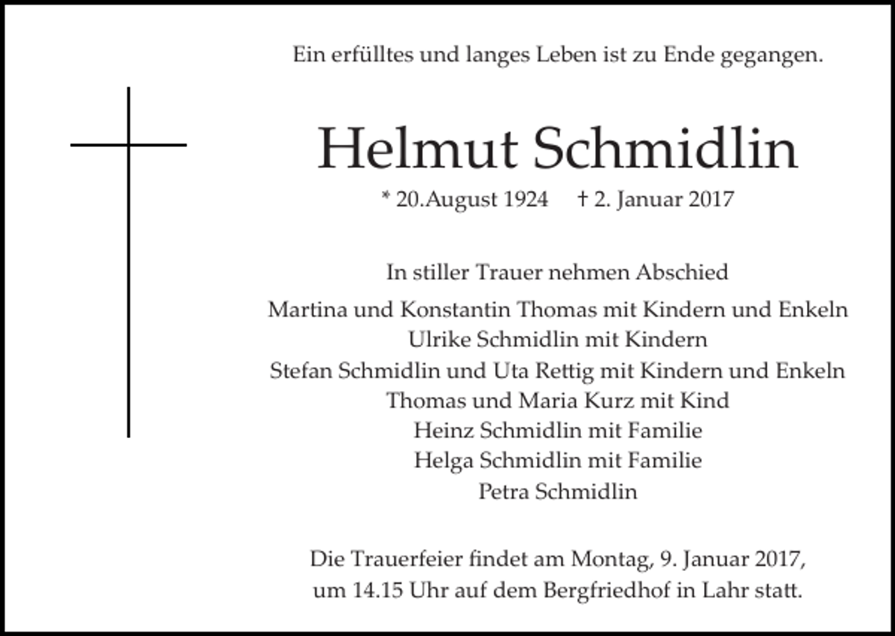 <p>Ein erfülltes und langes Leben ist zu Ende gegangen.</p><p>Helmut Schmidlin<br />* 20.August 1924</p><p>† 2. Januar 2017</p><p>In stiller Trauer nehmen Abschied<br />Martina und Konstantin Thomas mit Kindern und Enkeln<br />Ulrike Schmidlin mit Kindern<br />Stefan Schmidlin und Uta Re�ig mit Kindern und Enkeln<br />Thomas und Maria Kurz mit Kind<br />Heinz Schmidlin mit Familie<br />Helga Schmidlin mit Familie<br />Petra Schmidlin<br />Die Trauerfeier ﬁndet am Montag, 9. Januar 2017,<br />um 14.15 Uhr auf dem Bergfriedhof in Lahr sta�.</p>