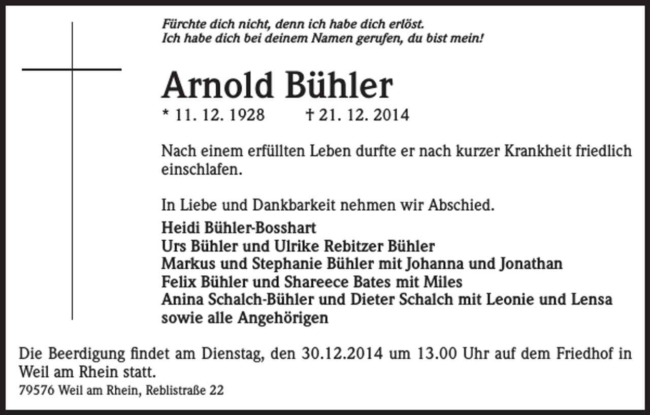 <p>Fürchte dich nicht, denn ich habe dich erlöst.<br />Ich habe dich bei deinem Namen gerufen, du bist mein!</p><p>Arnold Bühler<br />* 11. 12. 1928</p><p>† 21. 12. 2014</p><p>Nach einem erfüllten Leben durfte er nach kurzer Krankheit friedlich<br />einschlafen.<br />In Liebe und Dankbarkeit nehmen wir Abschied.<br />Heidi Bühler-Bosshart<br />Urs Bühler und Ulrike Rebitzer Bühler<br />Markus und Stephanie Bühler mit Johanna und Jonathan<br />Felix Bühler und Shareece Bates mit Miles<br />Anina Schalch-Bühler und Dieter Schalch mit Leonie und Lensa<br />sowie alle Angehörigen<br />Die Beerdigung findet am Dienstag, den 30.12.2014 um 13.00 Uhr auf dem Friedhof in<br />Weil am Rhein statt.<br />79576 Weil am Rhein, Reblistraße 22</p>