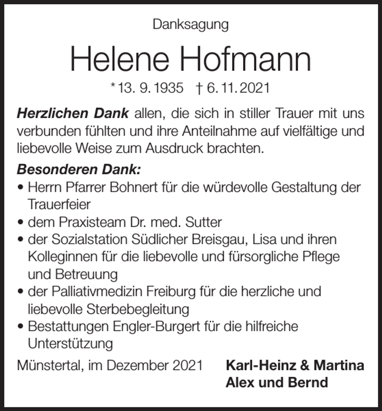 <p>Danksagung</p><p>Helene Hofmann<br />* 13. 9. 1935 † 6. 11. 2021<br />Herzlichen Dank allen, die sich in stiller Trauer mit uns<br />verbunden fühlten und ihre Anteilnahme auf vielfältige und<br />liebevolle Weise zum Ausdruck brachten.<br />Besonderen Dank:<br />• Herrn Pfarrer Bohnert für die würdevolle Gestaltung der<br />Trauerfeier<br />• dem Praxisteam Dr. med. Sutter<br />• der Sozialstation Südlicher Breisgau, Lisa und ihren<br />Kolleginnen für die liebevolle und fürsorgliche Pflege<br />und Betreuung<br />• der Palliativmedizin Freiburg für die herzliche und<br />liebevolle Sterbebegleitung<br />•B<br />estattungen Engler-Burgert für die hilfreiche<br />Unterstützung<br />Münstertal, im Dezember 2021 Karl-Heinz &amp; Martina<br />Alex und Bernd</p>