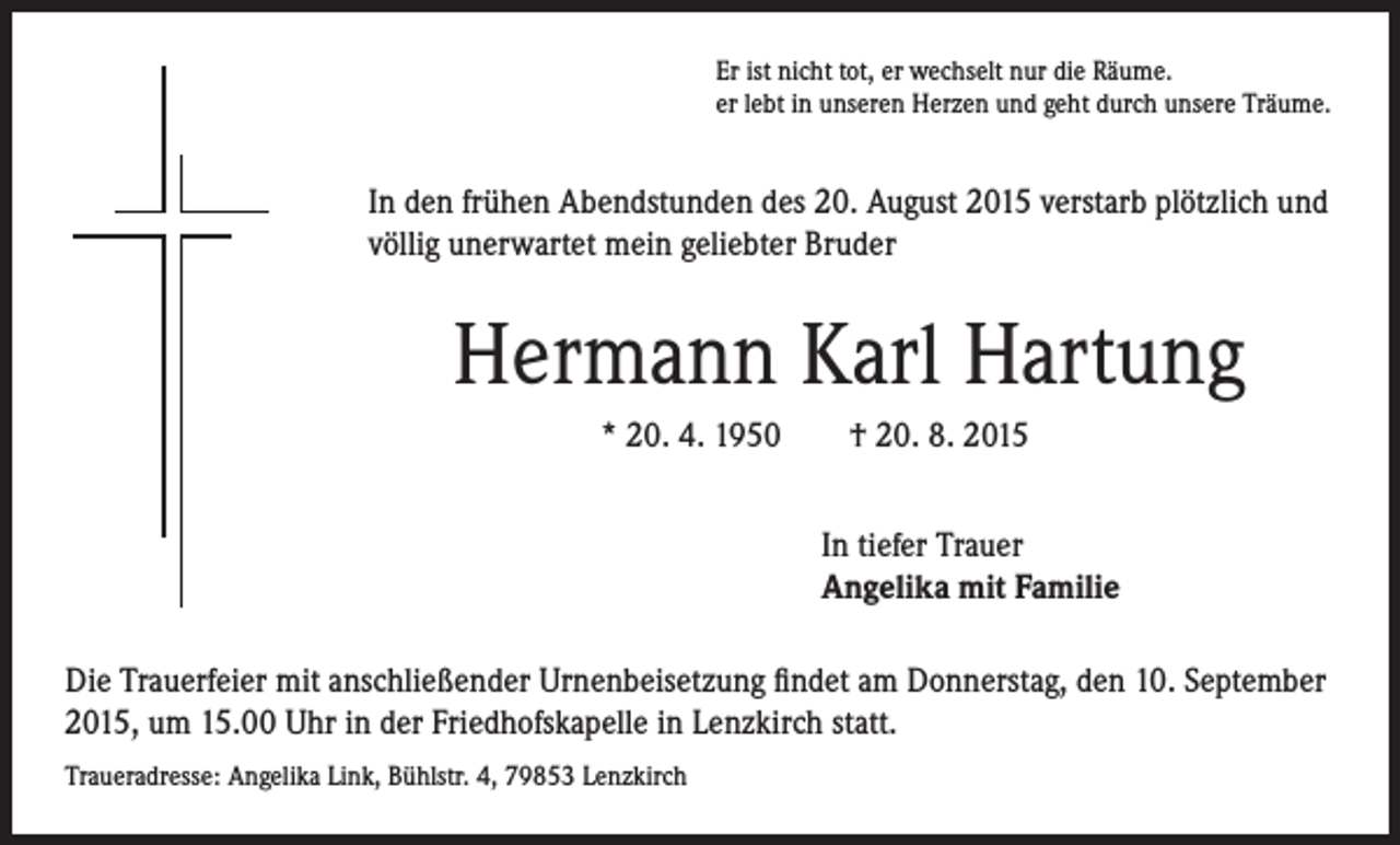 <p>Er ist nicht tot, er wechselt nur die Räume.<br />er lebt in unseren Herzen und geht durch unsere Träume.</p><p>In den frühen Abendstunden des 20. August 2015 verstarb plötzlich und<br />völlig unerwartet mein geliebter Bruder</p><p>Hermann Karl Hartung<br />* 20. 4. 1950 † 20. 8. 2015</p><p>I n tiefer Trauer<br />Angelika mit Familie</p><p>Die Trauerfeier mit anschließender Urnenbeisetzung findet am Donnerstag, den 10. September<br />2015, um 15.00 Uhr in der Friedhofskapelle in Lenzkirch statt.<br />Traueradresse: Angelika Link, Bühlstr. 4, 79853 Lenzkirch</p>