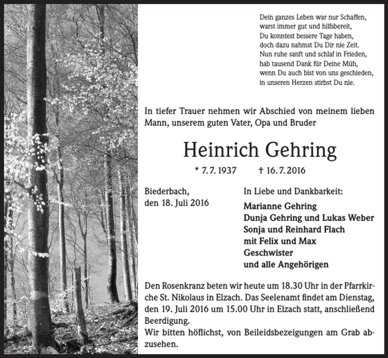 <p>Dein ganzes Leben war nur Schaffen,<br />warst immer gut und hilfsbereit,<br />Du konntest bessere Tage haben,<br />doch dazu nahmst Du Dir nie Zeit.<br />Nun ruhe sanft und schlaf in Frieden,<br />hab tausend Dank für Deine Müh,<br />wenn Du auch bist von uns geschieden,<br />in unseren Herzen stirbst Du nie.</p><p>In tiefer Trauer nehmen wir Abschied von meinem lieben<br />Mann, unserem guten Vater, Opa und Bruder</p><p>Heinrich Gehring<br />* 7. 7. 1937<br />Biederbach,<br />den 18. Juli 2016</p><p>† 16. 7. 2016<br />In Liebe und Dankbarkeit:<br />Marianne Gehring<br />Dunja Gehring und Lukas Weber<br />Sonja und Reinhard Flach<br />mit Felix und Max<br />Geschwister<br />und alle Angehörigen</p><p>Den Rosenkranz beten wir heute um 18.30 Uhr in der Pfarrkirche St. Nikolaus in Elzach. Das Seelenamt findet am Dienstag,<br />den 19. Juli 2016 um 15.00 Uhr in Elzach statt, anschließend<br />Beerdigung.<br />Wir bitten höflichst, von Beileidsbezeigungen am Grab abzusehen.</p>