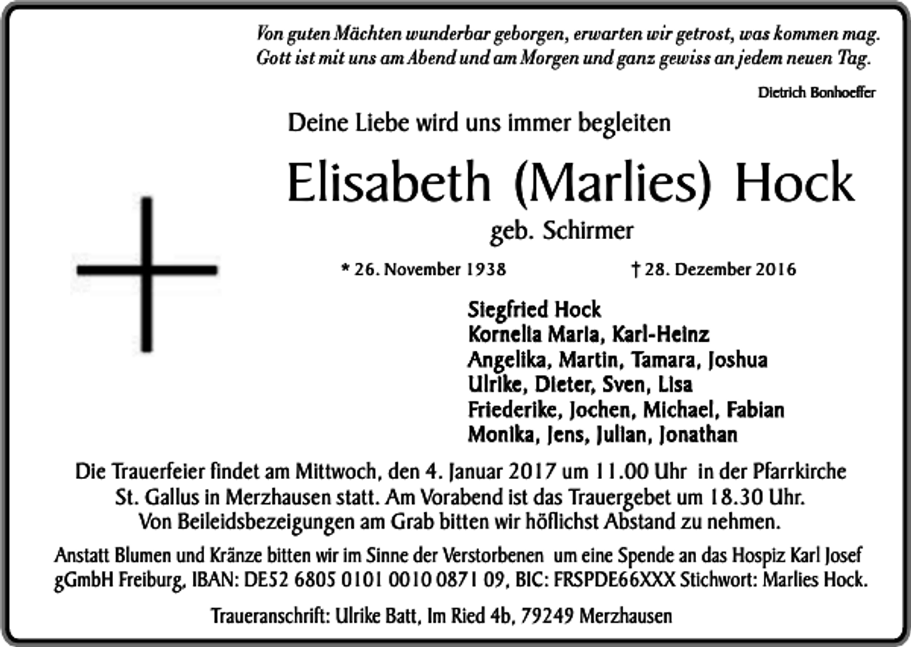 <p>Von guten Mächten wunderbar geborgen, erwarten wir getrost, was kommen mag.<br />Gott ist mit uns am Abend und am Morgen und ganz gewiss an jedem neuen Tag.</p><p>Deine Liebe wird uns immer begleiten</p><p>Dietrich Bonhoeffer</p><p>Elisabeth (Marlies) Hock<br />geb. Schirmer</p><p>* 26. November 1938</p><p>28. Dezember 2016</p><p>Siegfried Hock<br />Kornelia Maria, Karl-Heinz<br />Angelika, Martin, Tamara, Joshua<br />Ulrike, Dieter, Sven, Lisa<br />Friederike, Jochen, Michael, Fabian<br />Monika, Jens, Julian, Jonathan</p><p>Die Trauerfeier findet am Mittwoch, den 4. Januar 2017 um 11.00 Uhr in der Pfarrkirche<br />St. Gallus in Merzhausen statt. Am Vorabend ist das Trauergebet um 18.30 Uhr.<br />Von Beileidsbezeigungen am Grab bitten wir höflichst Abstand zu nehmen.</p><p>Anstatt Blumen und Kränze bitten wir im Sinne der Verstorbenen um eine Spende an das Hospiz Karl Josef<br />gGmbH Freiburg, IBAN: DE52 6805 0101 001871 09, BIC: FRSPDE66XXX Stichwort: Marlies Hock.</p><p>Traueranschrift: Ulrike Batt, Im Ried 4b, 79249 Merzhausen</p>