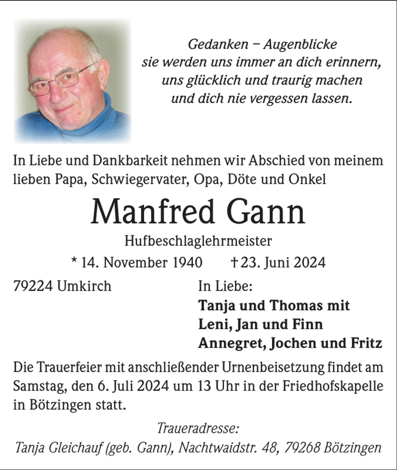 <p>Gedanken – Augenblicke<br />sie werden uns immer an dich erinnern,<br />uns glücklich und traurig machen<br />und dich nie vergessen lassen.</p><p>In Liebe und Dankbarkeit nehmen wir Abschied von meinem<br />lieben Papa, Schwiegervater, Opa, Döte und Onkel</p><p>Manfred Gann</p><p>Hufbeschlaglehrmeister<br />* 14. November 1940<br />† 23. Juni 2024<br />79224 Umkirch<br />In Liebe:</p><p>Tanja und Thomas mit</p><p>Leni, Jan und Finn</p><p>Annegret, Jochen und Fritz<br />Die Trauerfeier mit anschließender Urnenbeisetzung findet am<br />Samstag, den 6. Juli 2024 um 13 Uhr in der Friedhofskapelle<br />in Bötzingen statt.<br />Traueradresse:<br />Tanja Gleichauf (geb. Gann), Nachtwaidstr. 48, 79268 Bötzingen</p>