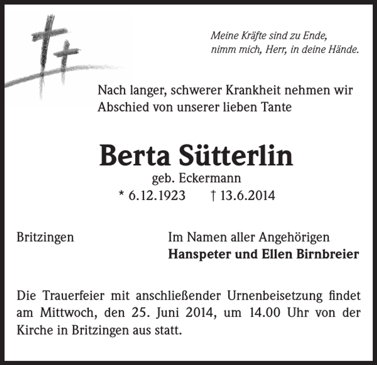 <p>Meine Kräfte sind zu Ende,<br />nimm mich, Herr, in deine Hände.</p><p>Nach langer, schwerer Krankheit nehmen wir<br />Abschied von unserer lieben Tante</p><p>Berta Sütterlin<br />geb. Eckermann<br />† 13.6.2014<br />* 6.12.1923</p><p>Britzingen</p><p>Im Namen aller Angehörigen<br />Hanspeter und Ellen Birnbreier</p><p>Die Trauerfeier mit anschließender Urnenbeisetzung findet<br />am Mittwoch, den 25. Juni 2014, um 14.00 Uhr von der<br />Kirche in Britzingen aus statt.</p>