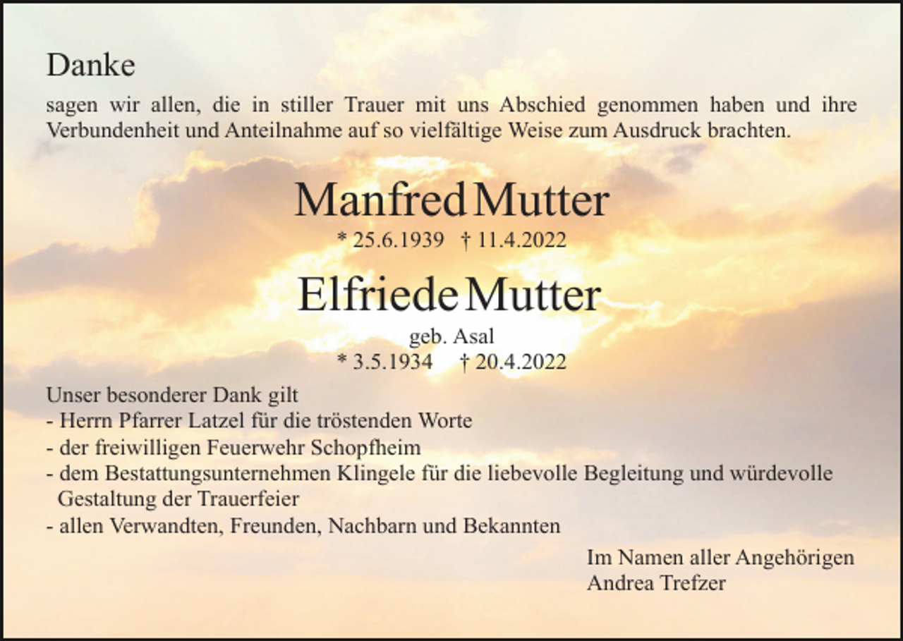<p>Danke<br />sagen wir allen, die in stiller Trauer mit uns Abschied genommen haben und ihre<br />Verbundenheit und Anteilnahme auf so vielfältige Weise zum Ausdruck brachten.</p><p>Manfred Mutter<br />* 25.6.1939 † 11.4.2022</p><p>Elfriede Mutter<br />geb. Asal<br />* 3.5.1934 † 20.4.2022<br />Unser besonderer Dank gilt<br />- Herrn Pfarrer Latzel für die tröstenden Worte<br />- der freiwilligen Feuerwehr Schopfheim<br />- dem Bestattungsunternehmen Klingele für die liebevolle Begleitung und würdevolle<br />Gestaltung der Trauerfeier<br />- allen Verwandten, Freunden, Nachbarn und Bekannten<br />Im Namen aller Angehörigen<br />Andrea Trefzer</p>
